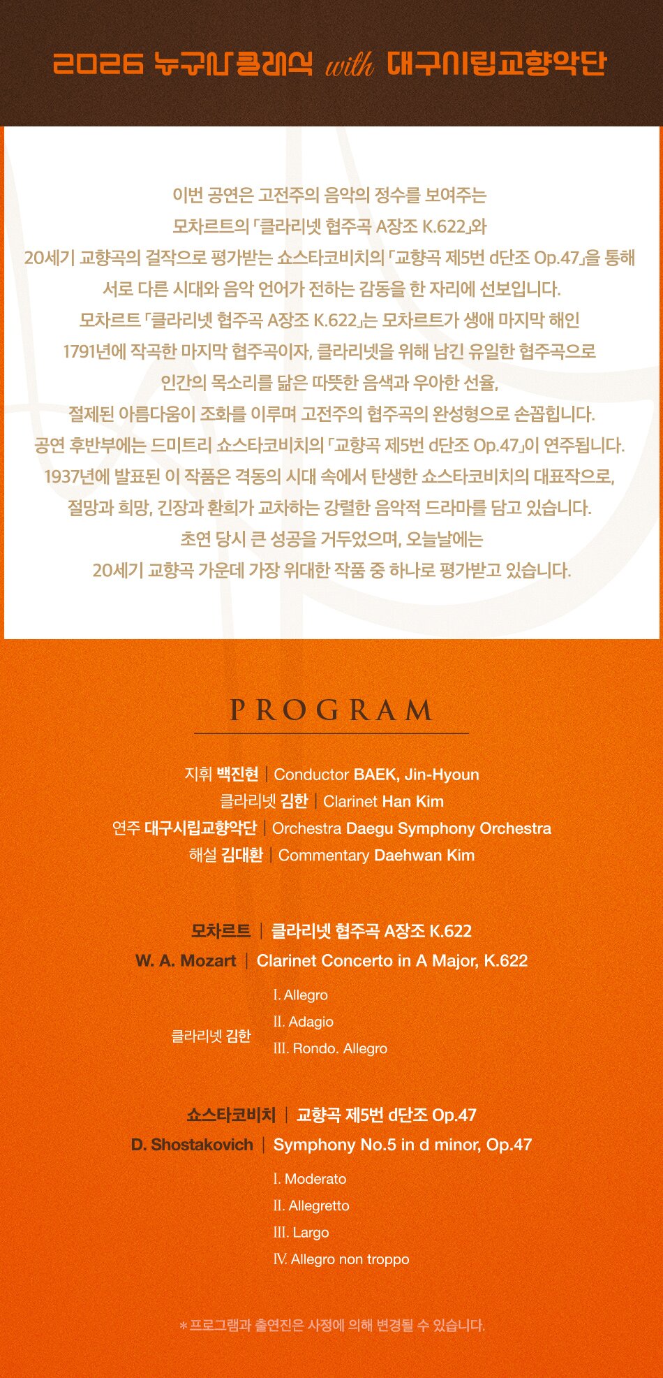  2026 누구나클래식 with 대구시립교향악단 이번 공연은 고전주의 음악의 정수를 보여주는 모차르트의 클라리넷 협주곡 A장조 K.622와 20세기 교향곡의 걸작으로 평가받는 쇼스타코비치의 교향곡 제5번 d단조 Op.47」을 통해 서로 다른 시대와 음악 언어가 전하는 감동을 한 자리에 선보입니다. 모차르트 클라리넷 협주곡 A장조 K.622」는 모차르트가 생애 마지막 해인 1791년에 작곡한 마지막 협주곡이자, 클라리넷을 위해 남긴 유일한 협주곡으로 인간의 목소리를 닮은 따뜻한 음색과 우아한 선율, 절제된 아름다움이 조화를 이루며 고전주의 협주곡의 완성형으로 손꼽힙니다. 공연 후반부에는 드미트리 쇼스타코비치의 교향곡 제5번 d단조 Op.47이 연주됩니다. 1937년에 발표된 이 작품은 격동의 시대 속에서 탄생한 쇼스타코비치의 대표작으로, 절망과 희망, 긴장과 환희가 교차하는 강렬한 음악적 드라마를 담고 있습니다. 초연 당시 큰 성공을 거두었으며, 오늘날에는 20세기 교향곡 가운데 가장 위대한 작품 중 하나로 평가받고 있습니다. PROGRAM 지휘 백진현 Conductor BAEK, Jin-Hyoun 클라리넷 김한 Clarinet Han Kim 연주 대구시립교향악단 Orchestra Daegu Symphony Orchestra 해설 김대환 Commentary Daehwan Kim 모차르트 | 클라리넷 협주곡 A장조 K.622 W. A. Mozart Clarinet Concerto in A Major, K.622 I. Allegro II. Adagio 클라리넷 김한 III. Rondo. Allegro 쇼스타코비치 교향곡 제5번 d단조 Op.47 D. Shostakovich | Symphony No.5 in d minor, Op.47 I. Moderato II. Allegretto III. Largo IV. Allegro non troppo *프로그램과 출연진은 사정에 의해 변경될 수 있습니다.