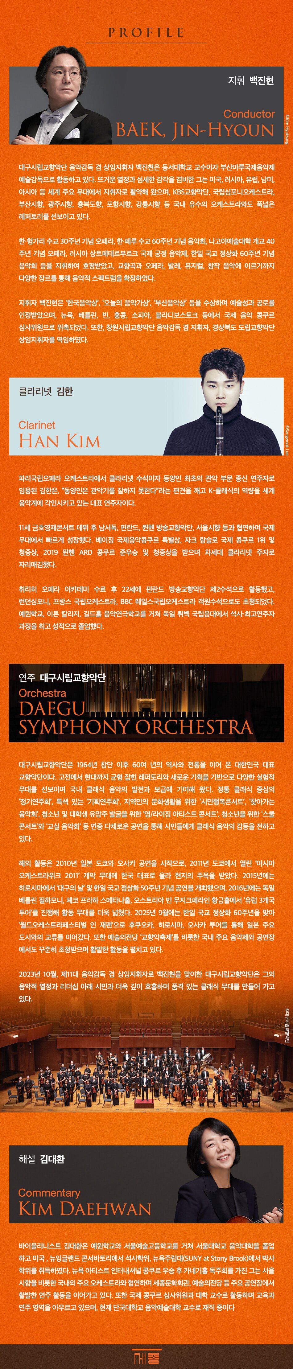  PROFILE 지휘 백진현 Conductor BAEK, JIN-HYOUN ©Kim Hyuksang 대구시립교향악단 음악감독 겸 상임지휘자 백진현은 동서대학교 교수이자 부산마루국제음악제 예술감독으로 활동하고 있다. 뜨거운 열정과 섬세한 감각을 겸비한 그는 미국, 러시아, 유럽, 남미, 아시아 등 세계 주요 무대에서 지휘자로 활약해 왔으며, KBS교향악단, 국립심포니오케스트라, 부산시향, 광주시향, 충북도향, 포항시향, 강릉시향 등 국내 유수의 오케스트라와도 폭넓은 레퍼토리를 선보이고 있다. 한·헝가리 수교 30주년 기념 오페라, 한·페루 수교 60주년 기념 음악회, 나고야예술대학 개교 40 주년 기념 오페라, 러시아 상트페테르부르크 국제 궁정 음악제, 한일 국교 정상화 60주년 기념 음악회 등을 지휘하여 호평받았고, 교향곡과 오페라, 발레, 뮤지컬, 창작 음악에 이르기까지 다양한 장르를 통해 음악적 스펙트럼을 확장하였다. 지휘자 백진현은 '한국음악상', '오늘의 음악가상', '부산음악상' 등을 수상하며 예술성과 공로를 인정받았으며, 뉴욕, 베를린, 빈, 홍콩, 소피아, 블라디보스토크 등에서 국제 음악 콩쿠르 심사위원으로 위촉되었다. 또한, 창원시립교향악단 음악감독 겸 지휘자, 경상북도 도립교향악단 상임지휘자를 역임하였다. 클라리넷 김한 Clarinet HAN KIM ©Sangwook Lee 파리국립오페라 오케스트라에서 클라리넷 수석이자 동양인 최초의 관악 부문 종신 연주자로 임용된 김한은, 