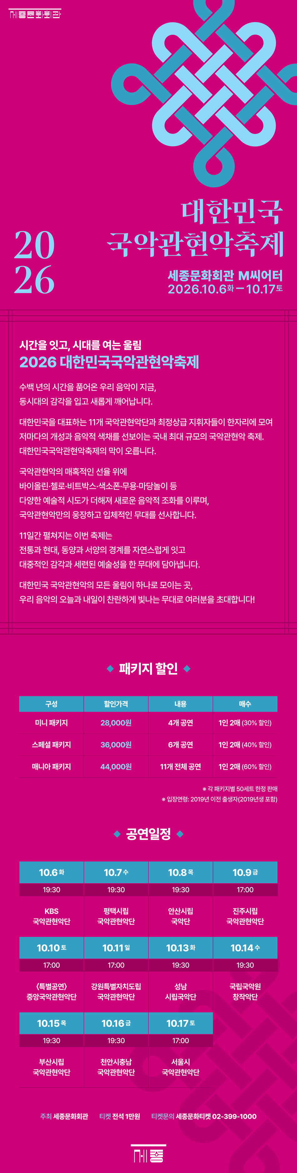   시간을 잇고, 시대를 여는 울림  2026 대한민국국악관현악축제    수백 년의 시간을 품어온 우리 음악이 지금,  동시대의 감각을 입고 새롭게 깨어납니다.    대한민국을 대표하는 11개 국악관현악단과 최정상급 지휘자들이 한자리에 모여  저마다의 개성과 음악적 색채를 선보이는 국내 최대 규모의 국악관현악 축제가 펼쳐집니다.    국악관현악의 매혹적인 선율 위에  바이올린, 첼로, 비트박스, 색소폰, 무용, 마당놀이 등  다양한 예술적 시도가 더해집니다.  동서양의 경계를 허물며 빚어내는 새로운 음악적 조화는  국악관현악만의 웅장하고 입체적인 무대를 완성합니다.    11일간 펼쳐지는 이번 축제는  전통과 현대, 동양과 서양의 경계를 자연스럽게 잇고  대중적인 감각과 세련된 예술성을 한 무대에 담아냅니다.    대한민국 국악관현악의 모든 울림이 하나로 모이는 곳,  우리 음악의 오늘과 내일이 가장 찬란하게 빛나는 무대로 여러분을 초대합니다!    ● 패키지 할인  구 성  할인가격  내 용  매수  미니 패키지  28,000원  4개 공연  1인 2매 (30% 할인)  스페셜 패키지  36,000원  6개 공연  1인 2매 (40% 할인)  매니아 패키지  44,000원  11개 전회 공연  1인 2매 (60% 할인)   ※ 각 패키지별 50세트 한정 판매  ※ 입장연령: 2019년 이전 출생자(2019년생 포함)    ● 공연일정  10.6. 화  10.7. 수  10.8. 목  10.9. 금  10.10. 토  10.11. 일  19:30  19:30  19:30  17:00  17:00  17:00  KBS  국악관현악단  평택시립  국악관현악단  안산시립  국악단  진주시립  국악관현악단  〈특별공연〉  중앙국악관현악단  강원특별자치도립  국악관현악단  10.13. 화  10.14. 수  10.15. 목  10.16. 금  10.17. 토     19:30  19:30  19:30  19:30  17:00  성남  시립국악단  국립국악원  창작악단  부산시립  국악관현악단  천안시충남  국악관현악단  서울시  국악관현악단
