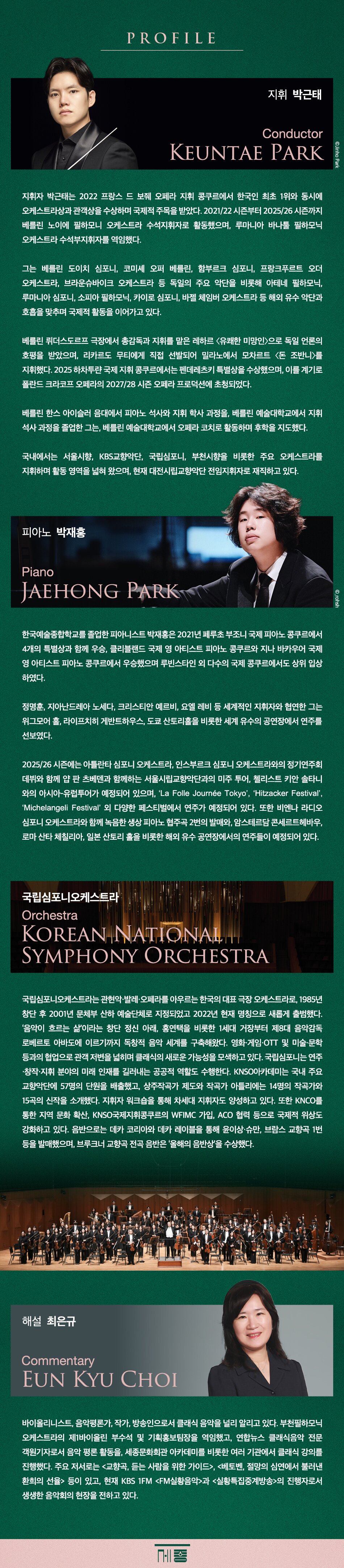  PROFILE 지휘 박근태 Conductor KEUNTAE PARK OJinho Park 지휘자 박근태는 2022 프랑스 드 보줴 오페라 지휘 콩쿠르에서 한국인 최초 1위와 동시에 오케스트라상과 관객상을 수상하며 국제적 주목을 받았다. 2021/22 시즌부터 2025/26 시즌까지 베를린 노이에 필하모니 오케스트라 수석지휘자로 활동했으며, 루마니아 바나툴 필하모닉 오케스트라 수석부지휘자를 역임했다. 그는 베를린 도이치 심포니, 코미셰 오퍼 베를린, 함부르크 심포니, 프랑크푸르트 오더 오케스트라, 브라운슈바이크 오케스트라 등 독일의 주요 악단을 비롯해 아테네 필하모닉, 루마니아 심포니, 소피아 필하모닉, 카이로 심포니, 바젤 체임버 오케스트라 등 해외 유수 악단과 호흡을 맞추며 국제적 활동을 이어가고 있다. 베를린 뤼더스도르프 극장에서 총감독과 지휘를 맡은 레하르 <유쾌한 미망인>으로 독일 언론의 호평을 받았으며, 리카르도 무티에게 직접 선발되어 밀라노에서 모차르트 <돈 조반니〉를 지휘했다. 2025 하차투랸 국제 지휘콩쿠르에서는 펜데레츠키 특별상을 수상했으며, 이를 계기로 폴란드 크라코프 오페라의 2027/28 시즌 오페라 프로덕션에 초청되었다. 베를린 한스아이슬러 음대에서 피아노 석사와 지휘 학사 과정을, 베를린 예술대학교에서 지휘 석사 과정을 졸업한 그는, 베를린 예술대학교에서 오페라 코치로 활동하며 후학을 지도했다. 국내에서는 서울시향, KBS교향악단, 국립심포니, 부천시향을 비롯한 주요 오케스트라를 지휘하며 활동 영역을 넓혀 왔으며, 현재 대전시립교향악단 전임지휘자로 재직하고 있다. 피아노 박재홍 Piano JAEHONG PARK ©_rohsh 한국예술종합학교를 졸업한 피아니스트 박재홍은 2021년 페루초 부조니 국제 피아노 콩쿠르에서 4개의 특별상과 함께 우승, 클리블랜드 국제 영 아티스트 피아노 콩쿠르와 지나 바카우어 국제 영아티스트 피아노 콩쿠르에서 우승했으며 루빈스타인 외 다수의 국제 콩쿠르에서도 상위 입상 하였다. 정명훈, 지아난드레아 노세다, 크리스티안 예르비, 요엘 레비 등 세계적인 지휘자와 협연한 그는 위그모어홀, 라이프치히 게반트하우스, 도쿄 산토리홀을 비롯한 세계 유수의 공연장에서 연주를 선보였다. 2025/26 시즌에는 아틀란타 심포니 오케스트라, 인스부르크 심포니 오케스트라와의 정기연주회 데뷔와 함께 얍 판 츠베덴과 함께하는 서울시립교향악단과의 미주 투어, 첼리스트 키안 솔타니 와의 아시아-유럽투어가 예정되어 있으며, 'La Folle Journée Tokyo', 'Hitzacker Festival', 'Michelangeli Festival' 외 다양한 페스티벌에서 연주가 예정되어 있다. 또한 비엔나 라디오 심포니 오케스트라와 함께 녹음한 생상 피아노 협주곡 2번의 발매와 암스테르담 콘세르트헤바우, 로마 산타 체칠리아, 일본 산토리홀을 비롯한 해외 유수 공연장에서의 연주들이 예정되어 있다. 국립심포니오케스트라 Orchestra KOREAN NATIONAL SYMPHONY ORCHESTRA 국립심포니오케스트라는 관현악·발레·오페라를 아우르는 한국의 대표 극장 오케스트라로, 1985년 창단 후 2001년 문체부 산하 예술단체로 지정되었고 2022년 현재 명칭으로 새롭게 출범했다. '음악이 흐르는 삶'이라는 창단 정신 아래, 홍연택을 비롯한 1세대 거장부터 제8대 음악감독 로베르토 아바도에 이르기까지 독창적 음악 세계를 구축해왔다. 영화·게임·OTT 및 미술·문학 등과의 협업으로 관객 저변을 넓히며 클래식의 새로운 가능성을 모색하고 있다. 국립심포니는 연주 •창작·지휘 분야의 미래 인재를 길러내는 공공적 역할도 수행한다. KNSO아카데미는 국내 주요 교향악단에 57명의 단원을 배출했고, 상주작곡가 제도와 작곡가 아틀리에는 14명의 작곡가와 15곡의 신작을 소개했다. 지휘자 워크숍을 통해 차세대 지휘자도 양성하고 있다. 또한 KNCO를 통한 지역 문화 확산, KNSO국제지휘콩쿠르의 WFIMC 가입, ACO 협력 등으로 국제적 위상도 강화하고 있다. 음반으로는 데카 코리아와 데카 레이블을 통해 윤이상·슈만, 브람스 교향곡 1번 등을 발매했으며, 브루크너 교향곡 전곡 음반은 '올해의 음반상을 수상했다. 해설 최은규 Commentary EUN KYU CHOI 바이올리니스트, 음악평론가, 작가, 방송인으로서 클래식 음악을 널리 알리고 있다. 부천필하모닉 오케스트라의 제1바이올린 부수석 및 기획홍보팀장을 역임했고, 연합뉴스 클래식음악 전문 객원기자로서 음악 평론 활동을, 세종문화회관 아카데미를 비롯한 여러 기관에서 클래식 강의를 진행했다. 주요 저서로는 <교향곡, 듣는 사람을 위한 가이드>, <베토벤, 절망의 심연에서 불러낸 환희의 선율> 등이 있고, 현재 KBS FM <FM실황음악>과 <실황특집중계방송>의 진행자로서 생생한 음악회의 현장을 전하고 있다.