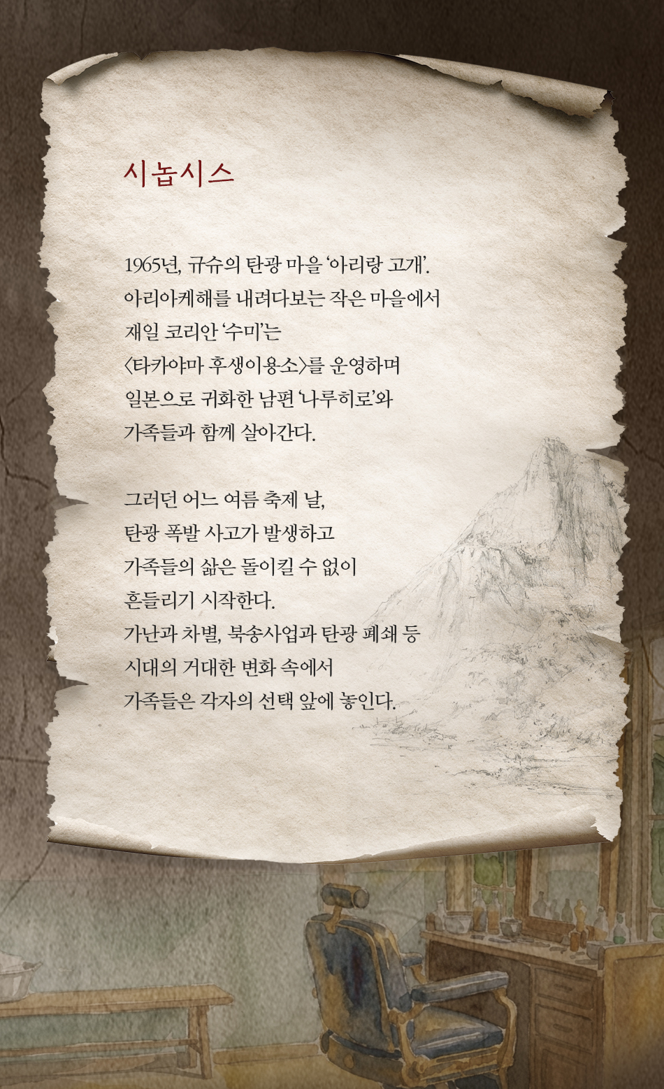 시놉시스 1965년, 규슈의 탄광 마을'아리랑 고개'. 아리아케해를 내려다보는 작은 마을에서 재일코리안 '수미'는 <타카야마 후생이용소>를 운영하며 일본으로 귀화한 남편 나루히로'와 가족들과 함께 살아간다. 그러던 어느 여름 축제 날, 탄광 폭발사고가 발생하고 가족들의 삶은 돌이킬 수 없이 흔들리기 시작한다. 가난과 차별, 북송사업과 탄광 폐쇄 등 시대의 거대한 변화 속에서 가족들은 각자의 선택 앞에 놓인다.
