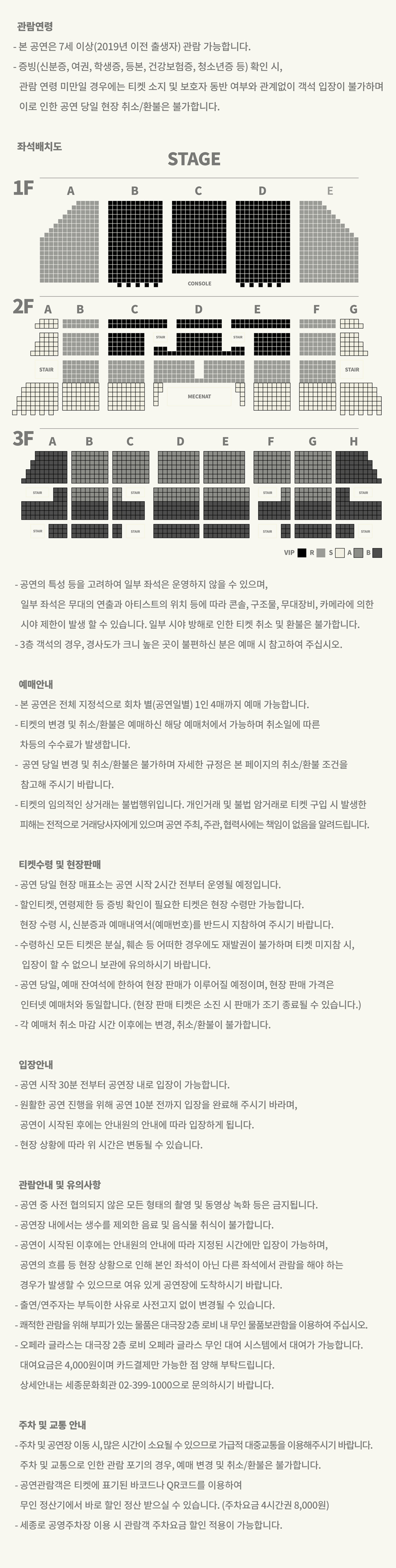 관람연령 - 본 공연은 7세 이상(2019년 이전 출생자) 관람 가능합니다. - 증빙(신분증, 여권, 학생증, 등본, 건강보험증, 청소년증 등) 확인 시, 관람연령 미만일 경우에는 티켓 소지 및 보호자 동반 여부와 관계없이 객석 입장이 불가하며 이로 인한 공연 당일 현장 취소/환불은 불가합니다 좌석배치도 그림 -공연의 특성 등을 고려하여 일부 좌석은 운영하지 않을 수 있으며, 일부 좌석은 무대의 연출과 아티스트의 위치 등에 따라 콘솔, 구조물, 무대장비, 카메라에 의한 시야 제한이 발생 할 수 있습니다. 일부 시야 방해로 인한 티켓 취소 및 환불은 불가합니다. ·3층 객석의 경우, 경사도가 크니 높은 곳이 불편하신 분은 예매 시 참고하여 주십시오. 예매안내 - 본 공연은 전체 지정석으로 회차 별(공연일별) 1인 4매까지 예매 가능합니다. -티켓의 변경 및 취소/환불은 예매하신 해당 예매처에서 가능하며 취소일에 따른 차등의 수수료가 발생합니다. 공연 당일 변경 및 취소/환불은 불가하며 자세한 규정은 본 페이지의 취소/환불 조건을 참고해 주시기 바랍니다. •티켓의 임의적인 상거래는 불법행위입니다. 개인거래 및 불법 암거래로 티켓 구입 시 발생한 피해는 전적으로 거래당사자에게 있으며 공연 주최, 주관, 협력사에는 책임이 없음을 알려드립니다. 티켓수령 및 현장판매 -공연 당일 현장 매표소는 공연 시작 2시간 전부터 운영될 예정입니다. - 할인티켓, 연령제한 등 증빙 확인이 필요한 티켓은 현장 수령만 가능합니다. 현장 수령 시 신분증과 예매내역서(예매번호)를 반드시 지참하여 주시기 바랍니다. -수령하신 모든 티켓은 분실, 훼손 등 어떠한 경우에도 재발권이 불가하며 티켓 미지참 시, 입장이 할 수 없으니 보관에 유의하시기 바랍니다. -공연 당일, 예매 잔여석에 한하여 현장 판매가 이루어질 예정이며, 현장 판매 가격은 인터넷 예매처와 동일합니다. (현장 판매 티켓은 소진 시 판매가 조기 종료될 수 있습니다.) - 각 예매처 취소 마감시간 이후에는 변경, 취소/환불이 불가합니다. 입장안내 •공연 시작 30분 전부터 공연장 내로 입장이 가능합니다. - 원활한 공연 진행을 위해 공연 10분 전까지 입장을 완료해 주시기 바라며, 공연이 시작된 후에는 안내원의 안내에 따라 입장하게 됩니다. ·현장 상황에 따라 위 시간은 변동될 수 있습니다. 관람안내 및 유의사항 ·공연 중 사전 협의되지 않은 모든 형태의 촬영 및 동영상 녹화 등은 금지됩니다. •공연장 내에서는 생수를 제외한 음료 및 음식물 취식이 불가합니다. -공연이 시작된 이후에는 안내원의 안내에 따라 지정된 시간에만 입장이 가능하며, 공연의 흐름 등 현장 상황으로 인해 본인 좌석이 아닌 다른 좌석에서 관람을 해야 하는 경우가 발생할 수 있으므로 여유 있게 공연장에 도착하시기 바랍니다. - 출연/연주자는 부득이한 사유로 사전고지 없이 변경될 수 있습니다. -쾌적한 관람을 위해 부피가 있는 물품은 대극장2층 로비 내 무인 물품보관함을 이용하여 주십시오. ・오페라 글라스는 대극장 2층 로비 오페라 글라스 무인 대여 시스템에서 대여가 가능합니다. 대여요금은 4,000원이며 카드결제만 가능한 점 양해 부탁드립니다. 상세안내는 세종문화회관 02-399-1000으로 문의하시기 바랍니다. 주차 및 교통 안내 -주차 및 공연장 이동 시, 많은 시간이 소요될 수 있으므로 가급적 대중교통을 이용해주시기 바랍니다. 주차 및 교통으로 인한 관람 포기의 경우, 예매 변경 및 취소/환불은 불가합니다. •공연관람객은 티켓에 표기된 바코드나 QR코드를 이용하여 무인정산기에서 바로 할인 정산 받으실 수 있습니다. (주차요금 4시간권 8,000원) -세종로 공영주차장 이용 시 관람객 주차요금 할인 적용이 가능합니다.