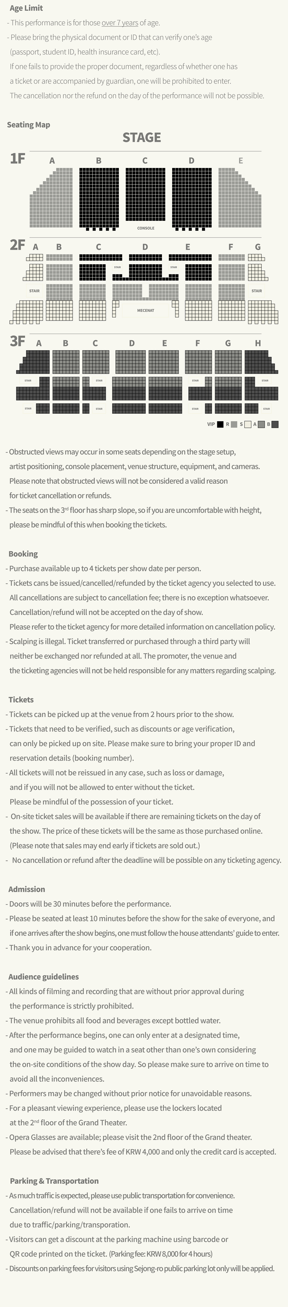  Age Limit - This performance is for those over 7 years of age. - Please bring the physical document or ID that can verify one's age (passport, student ID, health insurance card, etc). If one fails to provide the proper document, regardless of whether one has a ticket or are accompanied by guardian, one will be prohibited to enter. The cancellation nor the refund on the day of the performance will not be possible. Seating Map -Obstructed views may occur in some seats depending on the stage setup, artist positioning, console placement, venue structure, equipment, and cameras. Please note that obstructed views will not be considered a valid reason for ticket cancellation or refunds. -The seats on the 3rd floor has sharp slope, so if you are uncomfortable with height, please be mindful of this when booking the tickets. Booking - Purchase available up to 4 tickets per show date per person. - Tickets cans be issued/cancelled/refunded by the ticket agency you selected to use. All cancellations are subject to cancellation fee; there is no exception whatsoever. Cancellation/refund will not be accepted on the day of show. Please refer to the ticket agency for more detailed information on cancellation policy. -Scalping is illegal. Ticket transferred or purchased through a third party will neither be exchanged nor refunded at all. The promoter, the venue and the ticketing agencies will not be held responsible for any matters regarding scalping. Tickets - Tickets can be picked up at the venue from 2 hours prior to the show. - Tickets that need to be verified, such as discounts or age verification, can only be picked up on site. Please make sure to bring your proper ID and reservation details (booking number). - All tickets will not be reissued in any case, such as loss or damage, and if you will not be allowed to enter without the ticket. Please be mindful of the possession of your ticket. - On-site ticket sales will be available if there are remaining tickets on the day of the show. The price of these tickets will be the same as those purchased online. (Please note that sales may end early if tickets are sold out.) - No cancellation or refund after the deadline will be possible on any ticketing agency. Admission - Doors will be 30 minutes before the performance. - Please be seated at least 10 minutes before the show for the sake of everyone, and if one arrives after the show begins, one must follow the house attendants' guide to enter. - Thank you in advance for your cooperation. Audience guidelines - All kinds of filming and recording that are without prior approval during the performance is strictly prohibited. -The venue prohibits all food and beverages except bottled water. - After the performance begins, one can only enter at a designated time, and one may be guided to watch in a seat other than one's own considering the on-site conditions of the show day. So please make sure to arrive on time to avoid all the inconveniences. - Performers may be changed without prior notice for unavoidable reasons. - For a pleasant viewing experience, please use the lockers located at the 2nd floor of the Grand Theater. - Opera Glasses are available; please visit the 2nd floor of the Grand theater. Please be advised that there's fee of KRW 4,000 and only the credit card is accepted. Parking & Transportation - As much traffic is expected, please use public transportation for convenience. Cancellation/refund will not be available if one fails to arrive on time due to traffic/parking/transporation. -Visitors can get a discount at the parking machine using barcode or QR code printed on the ticket. (Parking fee: KRW 8,000 for 4 hours) - Discounts on parking fees for visitors using Sejong-ro public parking lot only will be applied.