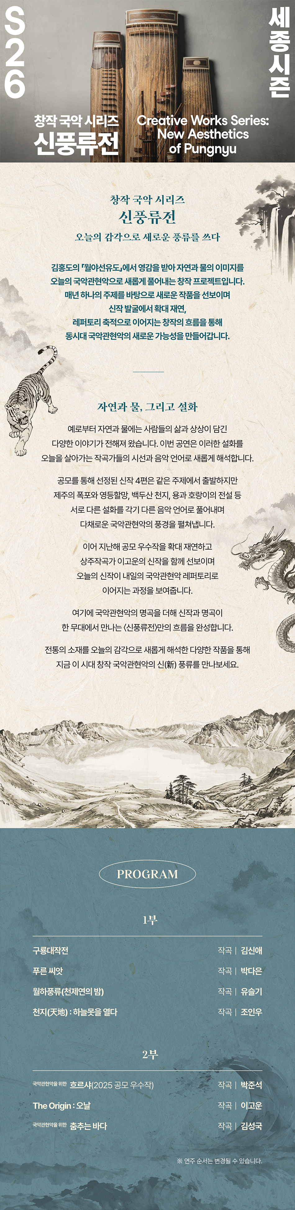S26 세종시즌 창작국악 시리즈 신풍류전 Creative Works Series: New Aesthetics of Pungnyu 창작국악 시리즈 신풍류전 오늘의 감각으로 새로운 풍류를 쓰다 김홍도의 월야선유도에서 영감을 받아 자연과 물의 이미지를 오늘의 국악관현악으로 새롭게 풀어내는 창작 프로젝트입니다. 매년 하나의 주제를 바탕으로 새로운 작품을 선보이며 신작 발굴에서 확대 재연, 레퍼토리 축적으로 이어지는 창작의 흐름을 통해 동시대 국악관현악의 새로운 가능성을 만들어갑니다. 자연과 물, 그리고 설화 예로부터 자연과물에는 사람들의 삶과 상상이 담긴 다양한 이야기가 전해져 왔습니다. 이번 공연은 이러한 설화를 오늘을 살아가는 작곡가들의 시선과 음악 언어로 새롭게 해석합니다. 공모를 통해 선정된 신작 4편은 같은 주제에서 출발하지만 제주의 폭포와 영등할망, 백두산천지, 용과 호랑이의 전설 등 서로 다른 설화를 각기 다른 음악 언어로 풀어내며 다채로운 국악관현악의 풍경을 펼쳐냅니다. 이어 지난해 공모 우수작을 확대 재연하고 상주작곡가 이고운의 신작을 함께 선보이며 오늘의 신작이 내일의 국악관현악 레퍼토리로 이어지는 과정을 보여줍니다. 여기에 국악관현악의 명곡을 더해 신작과 명곡이 한 무대에서 만나는 <신풍류>만의 흐름을 완성합니다. 전통의 소재를 오늘의 감각으로 새롭게 해석한 다양한 작품을 통해 지금 이 시대 창작국악관현악의 신(新) 풍류를 만나보세요. PROGRAM 1부 구룡대작전 작곡 김신애 푸른 씨앗 월하풍류(천제연의 밤) 작곡 박다은 작곡 유슬기 천지(天地):하늘못을 열다 작곡 | 조인우 2부 국악관현악을 위한 흐르샤(2025 공모 우수작) 작곡 박준석 The Origin :오날 작곡이고운 국악관현악을 위한 춤추는 바다 작곡 | 김성국 ※ 연주 순서는 변경될 수 있습니다.