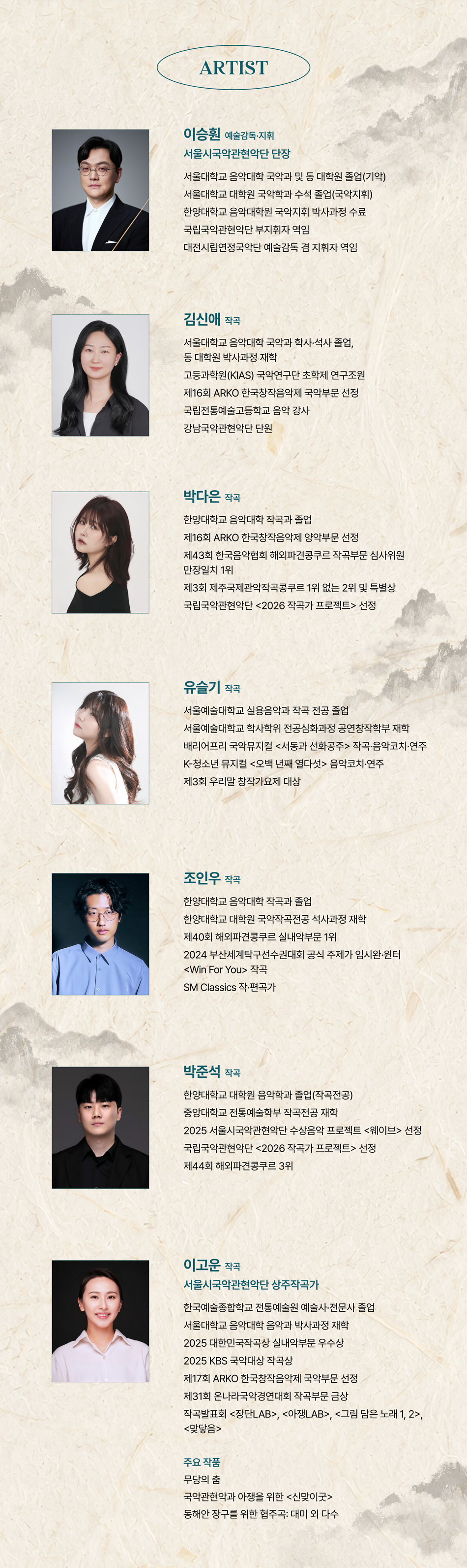 ARTIST 이승 예술감독·지휘 서울시국악관현악단 단장 서울대학교 음악대학 국악과 및 동 대학원 졸업(기악) 서울대학교 대학원 국악학과 수석 졸업(국악지휘) 한양대학교 음악대학원 국악지휘 박사과정 수료 국립국악관현악단 부지휘자 역임 대전시립연정국악단 예술감독 겸 지휘자 역임 김신애 작곡 서울대학교 음악대학 국악과 학사·석사 졸업, 동대학원 박사과정 재학 고등과학원(KIAS) 국악연구단 초학제 연구조원 제16회 ARKO한국창작음악제 국악부문 선정 국립전통예술고등학교 음악 강사 강남국악관현악단 단원 박다은 작곡 한양대학교 음악대학 작곡과 졸업 제16회 ARKO한국창작음악제 양악부문 선정 제43회 한국음악협회 해외파견콩쿠르 작곡부문 심사위원 만장일치 1위 제3회 제주국제관악작곡콩쿠르 1위 없는 2위 및 특별상 국립국악관현악단 <2026 작곡가 프로젝트> 선정 유슬기 작곡 서울예술대학교 실용음악과 작곡 전공 졸업 서울예술대학교 학사학위 전공심화과정 공연창작학부 재학 배리어프리 국악뮤지컬 <서동과 선화공주> 작곡·음악코치·연주 K-청소년 뮤지컬 <오백 년째 열다섯> 음악코치·연주 제3회 우리말 창작가요제 대상 조인우 작곡 한양대학교 음악대학 작곡과 졸업 한양대학교 대학원 국악작곡전공 석사과정 재학 제40회 해외파견콩쿠르 실내악부문 1위 2024 부산세계탁구선수권대회 공식 주제가 임시완·윈터 <Win For You> 작곡 SM Classics 작·편곡가 박준석 작곡 한양대학교 대학원 음악학과 졸업(작곡전공) 중앙대학교 전통예술학부 작곡전공 재학 2025 서울시국악관현악단 수상음악 프로젝트 <웨이브> 선정 국립국악관현악단 <2026 작곡가 프로젝트> 선정 제44회 해외파견콩쿠르 3위 이고운 작곡 서울시국악관현악단 상주작곡가 한국예술종합학교 전통예술원 예술사·전문사 졸업 서울대학교 음악대학 음악과 박사과정 재학 2025 대한민국작곡상 실내악부문 우수상 2025 KBS국악대상 작곡상 제17회 ARKO한국창작음악제 국악부문 선정 제31회 온나라국악경연대회 작곡부문 금상 작곡발표회 <장단LAB>, <아쟁LAB>, <그림 담은 노래 1, 2>, <맞닿음> 주요 작품 무당의 춤 국악관현악과 아쟁을 위한 <신맞이굿> 동해안 장구를 위한 협주곡: 대미 외 다수