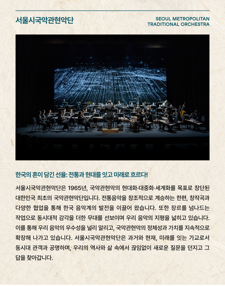 서울시국악관현악단 SEOUL METROPOLITAN TRADITIONAL ORCHESTRA 한국의 혼이 담긴 선율: 전통과 현대를 잇고 미래로 흐르다! 서울시국악관현악단은 1965년, 국악관현악의 현대화·대중화·세계화를 목표로 창단된 대한민국 최초의 국악관현악단입니다. 전통음악을 창조적으로 계승하는 한편, 창작곡과 다양한 협업을 통해 한국 음악계의 발전을 이끌어 왔습니다. 또한 장르를 넘나드는 작업으로 동시대적 감각을 더한 무대를 선보이며 우리 음악의 지평을 넓히고 있습니다. 이를 통해 우리 음악의 우수성을 널리 알리고, 국악관현악의 정체성과 가치를 지속적으로 확장해 나가고 있습니다. 서울시국악관현악단은 과거와 현재, 미래를 잇는 가교로서 동시대 관객과 공명하며, 우리의 역사와 삶 속에서 끊임없이 새로운 질문을 던지고 그 답을 찾아갑니다.