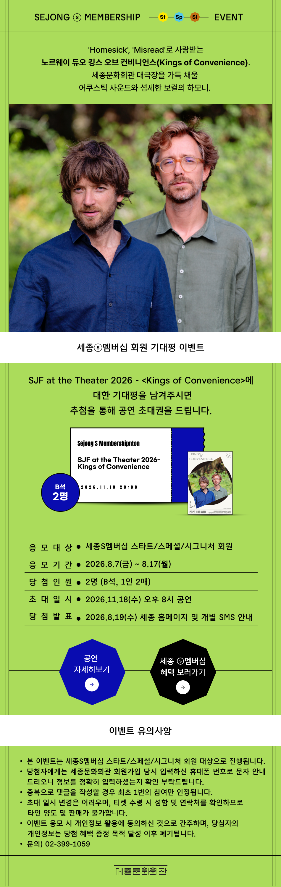 SEJONG S MEMBERSHIP St Sp Si EVENT 'Homesick', 'Misread'로 사랑받는 노르웨이 듀오 킹스 오브 컨비니언스(Kings of Convenience). 세종문화회관 대극장을 가득 채울 어쿠스틱 사운드와 섬세한 보컬의 하모니.  SJF at the Theater 2026 - <Kings of Convenience>에 대한 기대평을 남겨주시면 추첨을 통해 공연 초대권을 드립니다. 응모 대상 : 세종S멤버십 스타트/스페셜/시그니처 회원 응모 기간 : 8.7(금) ~ 8.17(월) 당첨 인원 : 2명 (B석, 1인 2매) 초대 일시 : 2026.11.18(수) 오후 8시 공연  당첨 발표 : 2026.8.19(수) 세종 홈페이지 및 개별 SMS 안내 이벤트 유의사항 본 이벤트는 세종S멤버십 스타트/스페셜/시그니처 회원 대상으로 진행됩니다. 당첨자에게는 세종문화회관 회원가입 당시 입력하신 휴대폰 번호로 문자 안내드리오니 정보를 정확히 입력하셨는지 확인 부탁드립니다. 중복으로 댓글을 작성할 경우 최초 1번의 참여만 인정됩니다. 초대 일시 변경은 어려우며, 티켓 수령 시 성함 및 연락처를 확인하므로 타인 양도 및 판매가 불가합니다. 이벤트 응모 시 개인정보 활용에 동의하신 것으로 간주하며, 당첨자의 개인정보는 당첨 혜택 증정 목적 달성 이후 폐기됩니다. 문의) 02-399-1059 세종문화회관
