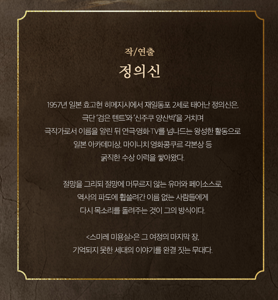 작/연출 정의신 1957년 일본 효고현 히메지시에서 재일동포 2세로 태어난 정의신은, 극단 '검은 텐트'와 '신주쿠 양산박을 거치며 극작가로서 이름을 알린 뒤 연극영화TV를 넘나드는 왕성한 활동으로 일본 아카데미상, 마이니치 영화콩쿠르 각본상 등 굵직한 수상 이력을 쌓아왔다. 절망을 그리되 절망에 머무르지 않는 유머와 페이소스로, 역사의 파도에 휩쓸려간 이름 없는 사람들에게 다시 목소리를 돌려주는 것이 그의 방식이다. <스미레 미용실>은 그 여정의 마지막장, 기억되지 못한 세대의 이야기를 완결 짓는 무대다