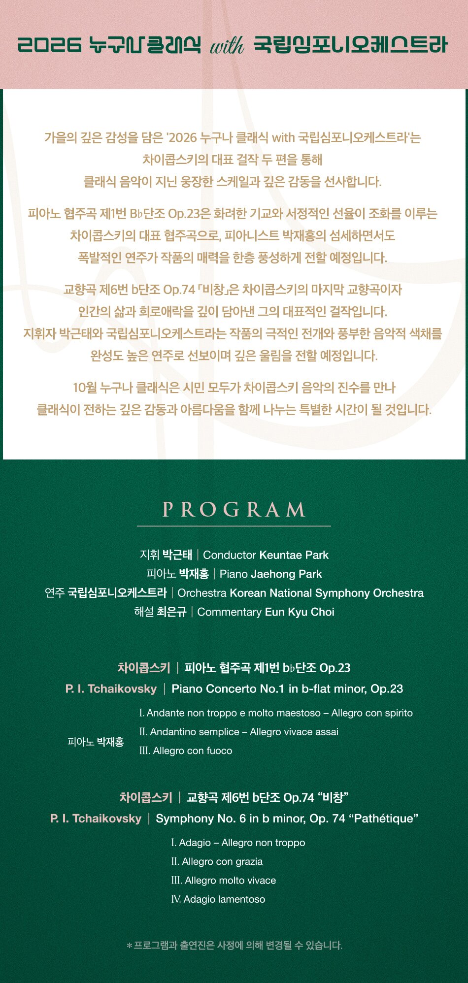  2026 누구나클래식 with 국립심포니오케스트라 가을의 깊은 감성을 담은 2026 누구나 클래식 with 국립심포니오케스트라는 차이콥스키가 남긴 두 편의 걸작을 통해 클래식 음악이 지닌 장대한 스케일과 깊은 감동을 선사합니다. 피아노 협주곡 제1번 bb단조 Op.23은 화려한 기교와 서정적인 선율이 조화를 이루는 차이콥스키의 대표 협주곡으로,피아니스트 박재홍의 섬세하면서도 폭발적인 연주가 작품의 매력을 한층 풍성하게 전할 예정입니다.  교향곡 제6번 단조 Op.74 “비창”은 차이콥스키의 마지막 교향곡이자, 인간의 삶과 감정을 깊이 있게 담아낸 그의 대표적인 걸작입니다. 지휘자 박근태와 국립심포니오케스트라는 작품의 극적인 전개와 풍부한 음악적 색채를 완성도 높은 연주로 선보일 예정입니다. 10월 우구나 클래식은 시민 모두가 차이콥스키 음악의 진수를 만나 클래식이 전하는 깊은 감동과 아름다움을 함께 나누는 특별한 시간이 될 것입니다.PROGRAM 지휘 박근태 Conductor Keuntae Park 피아노 박재홍 |Piano Jaehong Park 연주 국립심포니오케스트라 |Orchestra Korean National Symphony Orchestra 해설 최은규 | Commentary Eun Kyu Choi 차이콥스키 피아노 협주곡 제1번 bb 단조 Op.23 P. I. Tchaikovsky | Piano Concerto No.1 in b-flat minor, Op.23 피아노 박재홍 I. Andante non troppo e molto maestoso - Allegro con spirito II. Andantino semplice - Allegro vivace assai III. Allegro con fuoco 차이콥스키 교향곡 제6번 b단조 Op.74 