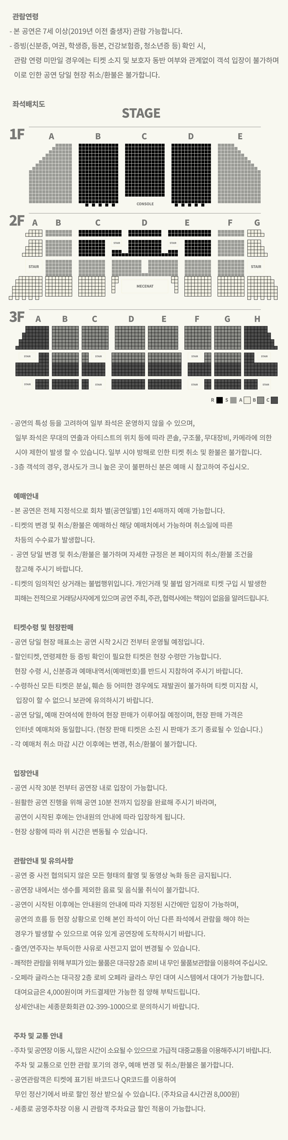 관람연령 - 본 공연은 7세 이상(2019년 이전 출생자) 관람 가능합니다. - 증빙(신분증, 여권, 학생증, 등본, 건강보험증, 청소년증 등) 확인 시, 관람연령 미만일 경우에는 티켓 소지 및 보호자 동반 여부와 관계없이 객석 입장이 불가하며 이로 인한 공연 당일 현장 취소/환불은 불가합니다. 좌석배치도 이미지 -공연의 특성 등을 고려하여 일부 좌석은 운영하지 않을 수 있으며, 일부 좌석은 무대의 연출과 아티스트의 위치 등에 따라 콘솔, 구조물, 무대장비, 카메라에 의한 시야제한이 발생 할 수 있습니다. 일부 시야 방해로 인한 티켓 취소 및 환불은 불가합니다. - 3층 객석의 경우, 경사도가 크니 높은 곳이 불편하신 분은 예매 시 참고하여 주십시오. 예매안내 - 본 공연은 전체 지정석으로 회차 별(공연일별) 1인 4매까지 예매 가능합니다. •티켓의 변경 및 취소/환불은 예매하신 해당 예매처에서 가능하며 취소일에 따른 차등의 수수료가 발생합니다. •공연 당일 변경 및 취소/환불은 불가하며 자세한 규정은 본 페이지의 취소/환불 조건을 참고해 주시기 바랍니다. •티켓의 임의적인 상거래는 불법행위입니다. 개인거래 및 불법 암거래로 티켓 구입 시 발생한 피해는 전적으로 거래당사자에게 있으며 공연 주최, 주관, 협력사에는 책임이 없음을 알려드립니다. 티켓수령 및 현장판매 -공연 당일 현장 매표소는 공연 시작 2시간 전부터 운영될 예정입니다. - 할인티켓, 연령제한 등 증빙 확인이 필요한 티켓은 현장 수령만 가능합니다. 현장 수령시, 신분증과 예매내역서(예매번호)를 반드시 지참하여 주시기 바랍니다. -수령하신 모든 티켓은 분실, 훼손 등 어떠한 경우에도 재발권이 불가하며 티켓 미지참 시, 입장이 할 수 없으니 보관에 유의하시기 바랍니다. -공연 당일, 예매 잔여석에 한하여 현장 판매가 이루어질 예정이며, 현장 판매 가격은 인터넷 예매처와 동일합니다. (현장 판매 티켓은 소진 시 판매가 조기 종료될 수 있습니다.) - 각 예매처 취소 마감시간 이후에는 변경, 취소/환불이 불가합니다. 입장안내 - 공연 시작 30분 전부터 공연장 내로 입장이 가능합니다. - 원활한 공연 진행을 위해 공연 10분 전까지 입장을 완료해 주시기 바라며, 공연이 시작된 후에는 안내원의 안내에 따라 입장하게 됩니다. -현장 상황에 따라 위 시간은 변동될 수 있습니다. 관람안내 및 유의사항 -공연 중 사전 협의되지 않은 모든 형태의 촬영 및 동영상 녹화 등은 금지됩니다. -공연장 내에서는 생수를 제외한 음료 및 음식물 취식이 불가합니다. -공연이 시작된 이후에는 안내원의 안내에 따라 지정된 시간에만 입장이 가능하며, 공연의 흐름 등 현장 상황으로 인해 본인 좌석이 아닌 다른 좌석에서 관람을 해야 하는 경우가 발생할 수 있으므로 여유 있게 공연장에 도착하시기 바랍니다. ·출연/연주자는 부득이한 사유로 사전고지 없이 변경될 수 있습니다. -쾌적한 관람을 위해 부피가 있는 물품은 대극장2층 로비 내 무인 물품보관함을 이용하여 주십시오. ・오페라 글라스는 대극장 2층 로비 오페라 글라스 무인 대여 시스템에서 대여가 가능합니다. 대여요금은 4,000원이며 카드결제만 가능한 점 양해 부탁드립니다. 상세안내는 세종문화회관 02-399-1000으로 문의하시기 바랍니다. 주차 및 교통 안내 -주차 및 공연장 이동 시, 많은 시간이 소요될 수 있으므로 가급적 대중교통을 이용해주시기 바랍니다. 주차 및 교통으로 인한 관람 포기의 경우, 예매 변경 및 취소/환불은 불가합니다. -공연관람객은 티켓에 표기된 바코드나 QR코드를 이용하여 무인정산기에서 바로 할인 정산 받으실 수 있습니다. (주차요금 4시간권 8,000원) -세종로 공영주차장 이용 시 관람객 주차요금 할인 적용이 가능합니다.
