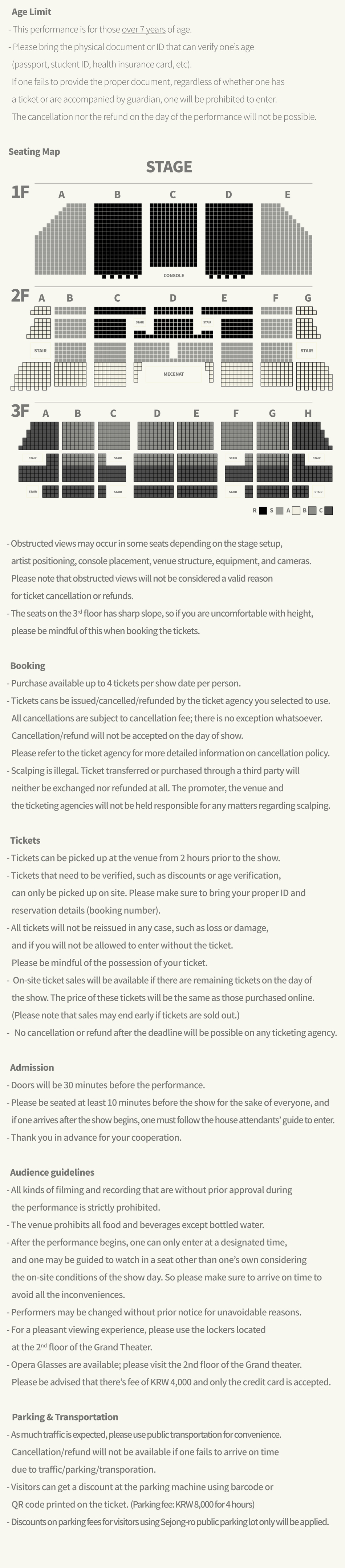 Age Limit - This performance is for those over 7 years of age. - Please bring the physical document or ID that can verify one's age (passport, student ID, health insurance card, etc). If one fails to provide the proper document, regardless of whether one has a ticket or are accompanied by guardian, one will be prohibited to enter. The cancellation nor the refund on the day of the performance will not be possible. Seating Map image - Obstructed views may occur in some seats depending on the stage setup, artist positioning, console placement, venue structure, equipment, and cameras. Please note that obstructed views will not be considered a valid reason for ticket cancellation or refunds. -The seats on the 3rd floor has sharp slope, so if you are uncomfortable with height, please be mindful of this when booking the tickets. Booking -Purchase available up to 4 tickets per show date per person. -Tickets cans be issued/cancelled/refunded by the ticket agency you selected to use. All cancellations are subject to cancellation fee; there is no exception whatsoever. Cancellation/refund will not be accepted on the day of show. Please refer to the ticket agency for more detailed information on cancellation policy. - Scalping is illegal. Ticket transferred or purchased through a third party will neither be exchanged nor refunded at all. The promoter, the venue and the ticketing agencies will not be held responsible for any matters regarding scalping. Tickets - Tickets can be picked up at the venue from 2 hours prior to the show. - Tickets that need to be verified, such as discounts or age verification, can only be picked up on site. Please make sure to bring your proper ID and reservation details (booking number). - All tickets will not be reissued in any case, such as loss or damage, and if you will not be allowed to enter without the ticket. Please be mindful of the possession of your ticket. - On-site ticket sales will be available if there are remaining tickets on the day of the show. The price of these tickets will be the same as those purchased online. (Please note that sales may end early if tickets are sold out.) No cancellation or refund after the deadline will be possible on any ticketing agency. Admission -Doors will be 30 minutes before the performance. - Please be seated at least 10 minutes before the show for the sake of everyone, and if one arrives after the show begins, one must follow the house attendants' guide to enter. -Thank you in advance for your cooperation. Audience guidelines - All kinds of filming and recording that are without prior approval during the performance is strictly prohibited. - The venue prohibits all food and beverages except bottled water. -After the performance begins, one can only enter at a designated time, and one may be guided to watch in a seat other than one's own considering the on-site conditions of the show day. So please make sure to arrive on time to avoid all the inconveniences. - Performers may be changed without prior notice for unavoidable reasons. - For a pleasant viewing experience, please use the lockers located at the 2nd floor of the Grand Theater. - Opera Glasses are available; please visit the 2nd floor of the Grand theater. Please be advised that there's fee of KRW 4,000 and only the credit card is accepted. Parking & Transportation - As much traffic is expected, please use public transportation for convenience. Cancellation/refund will not be available if one fails to arrive on time due to traffic/parking/transporation. -Visitors can get a discount at the parking machine using barcode or QR code printed on the ticket. (Parking fee: KRW 8,000 for 4 hours) - Discounts on parking fees for visitors using Sejong-ro public parking lot only will be applied.