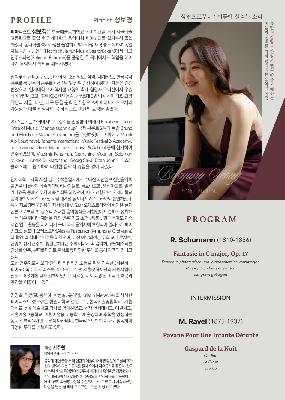 어둠과 신비를 따라 펼쳐지는 음악적 여정 슈만의 갈망과 환상 라벨의 밤을 지배하는 PROFILE Pianist 성보경 피아니스트 성보경은 한국예술종합학교 예비학교를 거쳐 서울예술 고등학교를 졸업 후 연세대학교 음악대학 피아노과를 실기수석 졸업 하였다. 동대학원 석사과정을 졸업하고 박사과정 재학 중 도독하여 독일 자브뤼켄 국립음대(Hochschule für Musik Saarbrücken)에서 최고 연주자과정(Solisten Examen)을 졸업한 후 국내에서도 학업을 이어 나가 음악박사 학위를 취득하였다. 일찍부터 난파콩쿠르, 틴에이져, 조선일보, 삼익, 세계일보, 한국음악 콩쿠르 등 유수의 콩쿠르에서 1위 및 상위 입상하여 뛰어난 재능을 인정 받았으며, 연세대학교 재학시절 교향악 축제 협연자 오디션에서 우승 하여 협연하였고, 이후 KBS한전 음악 콩쿠르에 2위 입상하며 KBS 교향 악단과 서울, 마산, 대구 등을 순회 연주함으로써 피아니스트로서의 가능성과 더불어 섬세한 곡 해석으로 평단의 호평을 받았다. 2012년에는 해외에서도 그 실력을 인정받아 이태리 European Grand Prize of Music "Mendelssohn cup" 국제 콩쿠르 2위와 독일 Bruno und Elisabeth Meindl Stipendium을 수상하였다. 그 밖에도 Musik Alp Courchevel, Tenerife International Musik Festival & Academy, International Great Mountains Festival & School 등에 참가하여 연주하였으며, Vladimir Feltsman, Gemanine Mounier, Solomon Mikovski, Andre B. Marchand, Georg Sava, Elten John의 마스터 클래스에도 참가하며 다양한 음악적 경험을 쌓아 나갔다. 연세대학교 재학시절 실기수석졸업자에게 주어진 국민일보 신인음악회 출연을 비롯하여 예술의전당 리사이틀홀, 금호아트홀, 영산아트홀, 일본 카가쵸홀 등에서 수차례 독주회를 하였으며, KBS 교향악단, 연세대학교 음악대학 오케스트라 및 서울 내셔널 심포니 오케스트라와도 협연하였다. 특히 자브뤼켄 국립음대 재학중 HfM. Saar 오케스트라와의 협연은 현지 언론으로부터 "브람스의 거대한 음악형식을 거침없이 노련하게 성취해 내는 매우 뛰어난 재능을 가진 연주라고 호평 받았다. 귀국 후에도 지속 적인 연주활동을 이어 나가 구미 국제음악제에 초청되어 알래스카 페어 뱅크스 심포니 오케스트라(Alaska Fairbanks Symphony Orchestra) 와 협연 및 실내악 연주를 하였으며, 대전 예술의전당 주최 교감콘서트, 연영회 정기연주회, 창원문화재단 주최 이야기 속 음악회, 경남페스티벌 앙상블 연주, 뷰티풀마인트 콘서트등 다양한 무대를 통해 관객과 만나고 있다. 또한 연주자로서 보다 관객과 직접적인 소통을 위해 기획한 <사유하는 피아노 독주회시리즈는 2019-2020년 서울문화재단의 지원사업에 선정되어 6회에 걸쳐 진행되었으며 새로운 시도로 많은 이들의 호응과 공감을 이끌어 내었다. 김영호, 임종필, 황윤하, 한형실, 유혜영, Kristin Merscher를 사사한 피아니스트 성보경은 창원대학교 겸임교수, 한국예술종합학교, 가천 대학교, 선화예술학교 강사를 역임하였고, 현재 연세대학교, 예원학교, 서울예술고등학교, 계원예술중·고등학교에 출강하며 후학을 양성하는 동시에 뷰티풀마인드뮤직 아카데미, 한국리스트협회 이사로 활동하며 다양한 무대를 선보이고 있다. 해설 서주원 음악평론가, 음악학 박사 음악에 대한 글을 쓰며 인간과 예술에 대해 끊임없이 고찰하고자 한다. 음악이라는 아름다운 질서 속에서 자유롭기를 꿈꾼다. 한국 예술종합학교 음악원 예술전문사 과정에서 음악학을 전공했으며, 한양대학교에서 서양음악사 전공으로 박사학위를 취득했다. 2016년에 화음평론상을 수상했다. 2024년부터 예술의전당 마음을 담은 클래식 프로그램노트를 작성하고 있다. 심연으로부터: 어둠에 실리는 소리