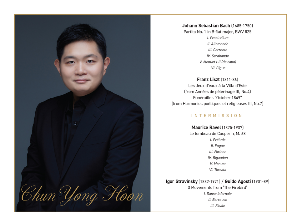 ❚PROGRAM  Johann Sebastian Bach (1685-1750)  Partita No. 1 in B-flat major, BWV 825  I. Praeludium  II. Allemande  III. Corrente  IV. Sarabande  V. Menuet I-II (da capo)  VI. Gigue     Franz Liszt (1811-86)  Les Jeux d’eaux à la Villa d’Este (from Années de pèlerinage III, No.4)  Funérailles “October 1849” (from Harmonies poétiques et religieuses III, No.7)     INTERMISSION     Maurice Ravel (1875-1937)  Le tombeau de Couperin, M. 68  I. Prélude  II. Fugue  III. Forlane  IV. Rigaudon  V. Menuet  VI. Toccata     Igor Stravinsky (1882-1971) / Guido Agosti (1901-89)  3 Movements from ‘The Firebird’  I. Danse infernale  II. Berceuse  III. Finale 