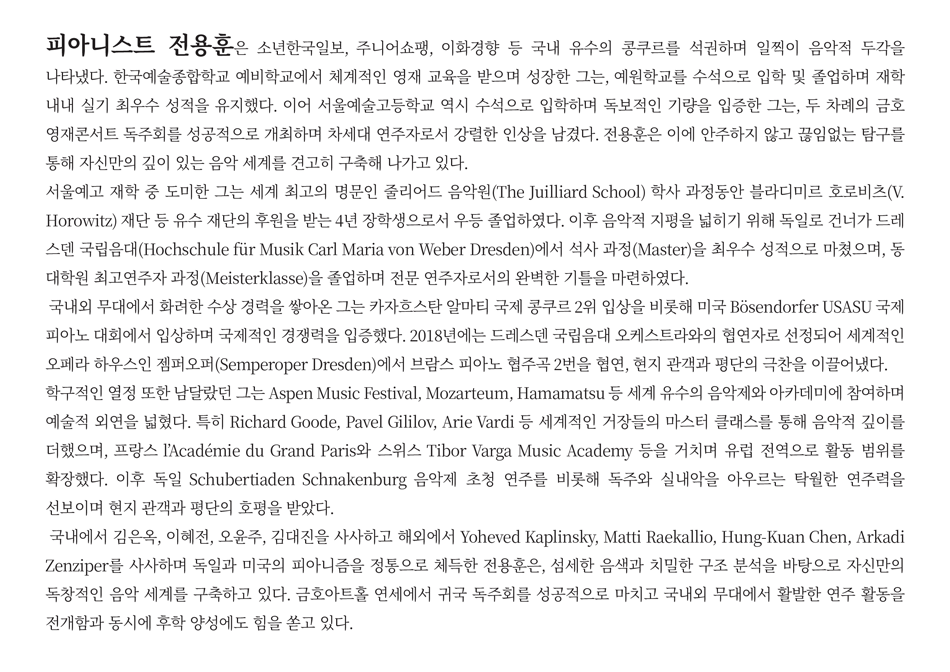 피아니스트 전용훈은 소년한국일보, 주니어쇼팽, 이화경향 등 국내 유수의 콩쿠르를 석권하며 일찍이 음악적 두각을 나타냈다. 한국예술종합학교 예비학교에서 체계적인 영재 교육을 받으며 성장한 그는, 예원학교를 수석으로 입학 및 졸업하며 재학 내내 실기 최우수 성적을 유지했다. 이어 서울예술고등학교 역시 수석으로 입학하며 독보적인 기량을 입증한 그는, 두 차례의 금호영재콘서트 독주회를 성공적으로 개최하며 차세대 연주자로서 강렬한 인상을 남겼다. 전용훈은 이에 안주하지 않고 끊임없는 탐구를 통해 자신만의 깊이 있는 음악 세계를 견고히 구축해 나가고 있다.  서울예고 재학 중 도미한 그는 세계 최고의 명문인 줄리어드 음악원(The Juilliard School) 학사 과정동안 블라디미르 호로비츠(V. Horowitz) 재단 등 유수 재단의 후원을 받는 4년 장학생으로서 우등 졸업하였다. 이후 음악적 지평을 넓히기 위해 독일로 건너가 드레스덴 국립음대(Hochschule für Musik Carl Maria von Weber Dresden)에서 석사 과정(Master)을 최우수 성적으로 마쳤으며, 동 대학원 최고연주자 과정(Meisterklasse)을 졸업하며 전문 연주자로서의 완벽한 기틀을 마련하였다.   국내외 무대에서 화려한 수상 경력을 쌓아온 그는 카자흐스탄 알마티 국제 콩쿠르 2위 입상을 비롯해 미국 Bösendorfer USASU 국제 피아노 대회에서 입상하며 국제적인 경쟁력을 입증했다. 2018년에는 드레스덴 국립음대 오케스트라와의 협연자로 선정되어 세계적인 오페라 하우스인 젬퍼오퍼(Semperoper Dresden)에서 브람스 피아노 협주곡 2번을 협연, 현지 관객과 평단의 극찬을 이끌어냈다.   학구적인 열정 또한 남달랐던 그는 Aspen Music Festival, Mozarteum, Hamamatsu 등 세계 유수의 음악제와 아카데미에 참여하며 예술적 외연을 넓혔다. 특히 Richard Goode, Pavel Gililov, Arie Vardi 등 세계적인 거장들의 마스터 클래스를 통해 음악적 깊이를 더했으며, 프랑스 l’Académie du Grand Paris와 스위스 Tibor Varga Music Academy 등을 거치며 유럽 전역으로 활동 범위를 확장했다. 이후 독일 Schubertiaden Schnakenburg 음악제 초청 연주를 비롯해 독주와 실내악을 아우르는 탁월한 연주력을 선보이며 현지 관객과 평단의 호평을 받았다.  국내에서 김은옥, 이혜전, 오윤주, 김대진을 사사하고 해외에서 Yoheved Kaplinsky, Matti Raekallio, Hung-Kuan Chen, Arkadi Zenziper를 사사하며 독일과 미국의 피아니즘을 정통으로 체득한 전용훈은, 섬세한 음색과 치밀한 구조 분석을 바탕으로 자신만의 독창적인 음악 세계를 구축하고 있다. 금호아트홀 연세에서 귀국 독주회를 성공적으로 마치고 국내외 무대에서 활발한 연주 활동을 전개함과 동시에 후학 양성에도 힘을 쏟고 있다. 