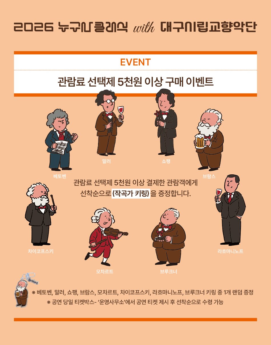 2026 누구나클래식 with 대구시립교향악단 차이코프스키 EVENT 관람료 선택제 5천원 이상 구매 이벤트 말러 쇼팽 베토벤 브람스 관람료 선택제 5천원 이상 결제한 관람객에게 선착순으로 (작곡가 키링)을 증정합니다. 브루크너 라흐마니노프 모차르트 ※ 베토벤, 말러, 쇼팽, 브람스, 모차르트, 차이코프스키, 라흐마니노프, 브루크너 키링 중 1개 랜덤 증정 Brahms