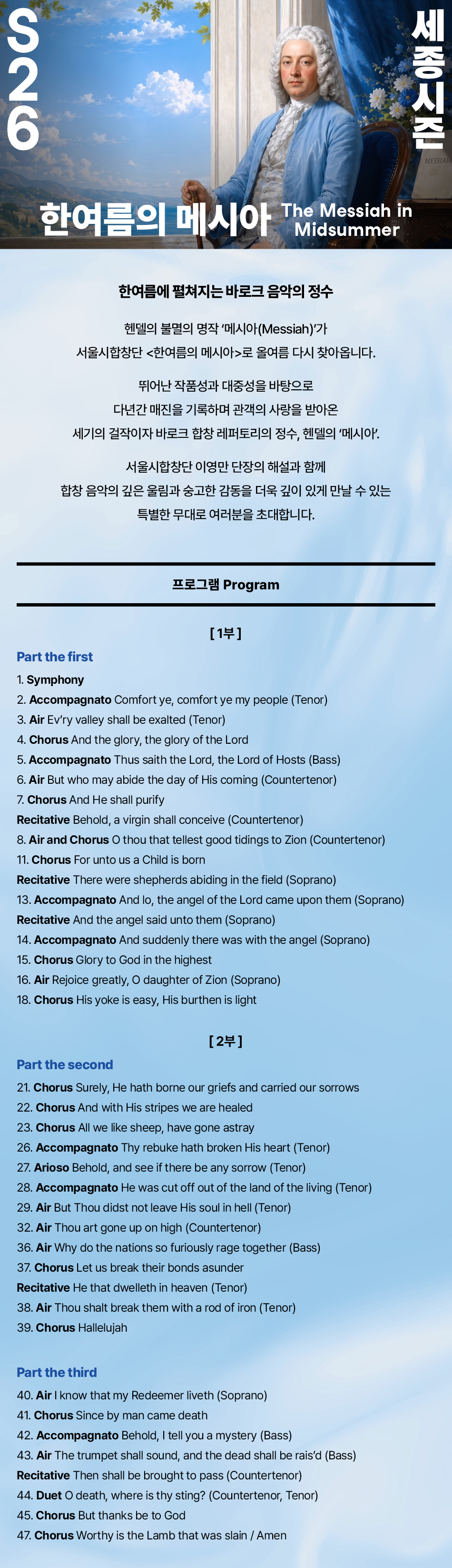 S 26 한여름의 메시아 한여름에 펼쳐지는 바로크 음악의 정수 헨델의 불멸의 명작 '메시아(Messiah)'가 서울시합창단 <한여름의 메시아>로 올여름 다시 찾아옵니다. 뛰어난 작품성과 대중성을 바탕으로 다년간 매진을 기록하며 관객의 사랑을 받아온 세기의 걸작이자 바로크 합창 레퍼토리의 정수, 헨델의 '메시아'. 서울시합창단 이영만 단장의 해설과 함께 합창 음악의 깊은 울림과 숭고한 감동을 더욱 깊이 있게 만날 수 있는 특별한 무대로 여러분을 초대합니다. 프로그램 Program [1부] Part the first 1. Symphony 2. Accompagnato Comfort ye, comfort ye my people (Tenor) 3. Air Ev'ry valley shall be exalted (Tenor) 4. Chorus And the glory, the glory of the Lord 5. Accompagnato Thus saith the Lord, the Lord of Hosts (Bass) 6. Air But who may abide the day of His coming (Countertenor) 7. Chorus And He shall purify Recitative Behold, a virgin shall conceive (Countertenor) 8. Air and Chorus O thou that tellest good tidings to Zion (Countertenor) 10. Air The people that walked in darkness (Bass) 11. Chorus For unto us a Child is born Recitative There were shepherds abiding in the field (Soprano) 13. Accompagnato And lo, the angel of the Lord came upon them (Soprano) Recitative And the angel said unto them (Soprano) 14. Accompagnato And suddenly there was with the angel (Soprano) 15. Chorus Glory to God in the highest 16. Air Rejoice greatly, O daughter of Zion (Soprano) 18. Chorus His yoke is easy, His burthen is light [2부] Part the second 21. Chorus Surely, He hath borne our griefs and carried our sorrows 22. Chorus And with His stripes we are healed 23. Chorus All we like sheep, have gone astray 26. Accompagnato Thy rebuke hath broken His heart (Tenor) 27. Arioso Behold, and see if there be any sorrow (Tenor) 28. Accompagnato He was cut off out of the land of the living (Tenor) 29. Air But Thou didst not leave His soul in hell (Tenor) 32. Air Thou art gone up on high (Countertenor) 36. Air Why do the nations so furiously rage together (Bass) 37. Chorus Let us break their bonds asunder 38. Air Thou shalt break them with a rod of iron (Tenor) 39. Chorus Hallelujah Part the third 40. Air I know that my Redeemer liveth (Soprano) 41. Chorus Since by man came death 43. Air The trumpet shall sound, and the dead shall be rais'd (Bass) 45. Chorus But thanks be to God 47. Chorus Worthy is the Lamb that was slain / Amen