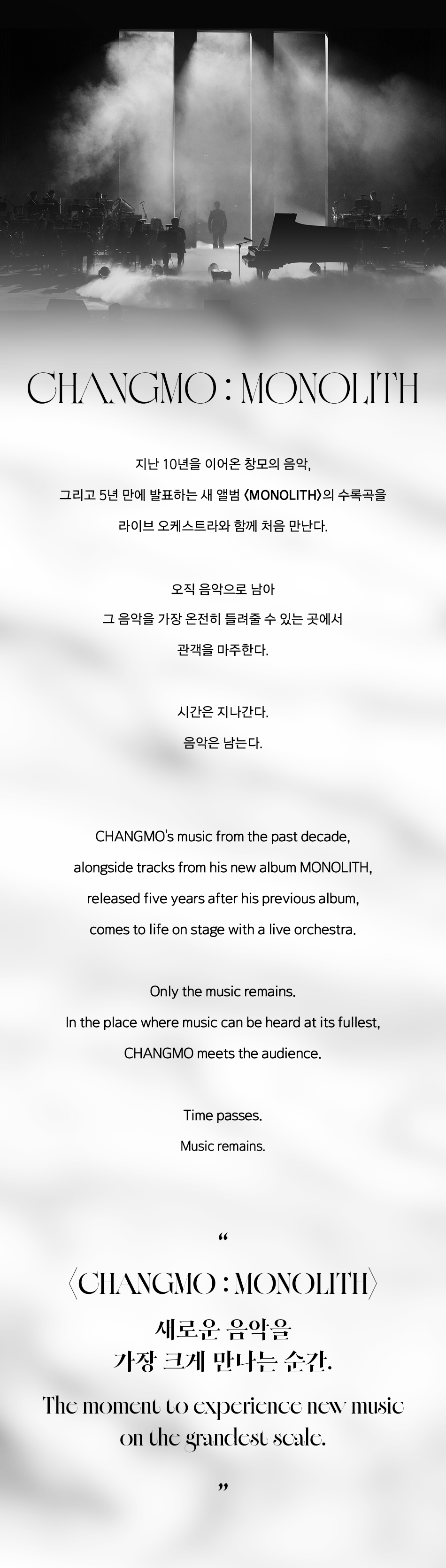 CHANGMO:MONOLITH 지난 10년을 이어온 창모의 음악, 그리고 5년 만에 발표하는 새 앨범 〈MONOLITH〉의 수록곡을 라이브 오케스트라와 함께 처음 만난다. 오직 음악으로 남아 그 음악을 가장 온전히 들려줄 수 있는 곳에서 관객을 마주한다. 시간은 지나간다. 음악은 남는다. CHANGMO's music from the past decade, alongside tracks from his new album MONOLITH, released five years after his previous album, comes to life on stage with a live orchestra. Only the music remains. In the place where music can be heard at its fullest, CHANGMO meets the audience. Time passes. Music remains. 〈CHANGMO:MONOLITH 새로운 음악을 가장 크게 만나는 순간. The moment to experience new music on the grandest scalc