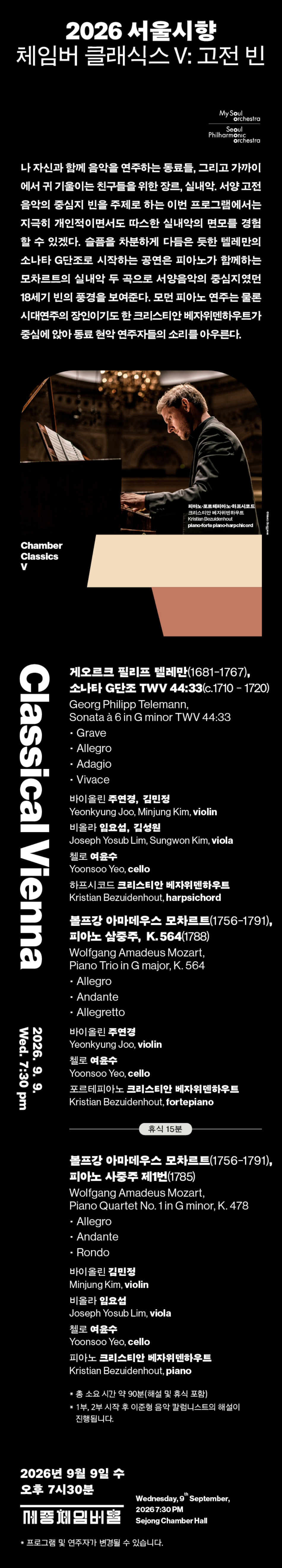  2026 서울시향 체임버 클래식스 V: 고전 빈 My Soul. orchestra Seoul Philharmonic orchestra 나 자신과 함께 음악을 연주하는 동료들, 그리고 가까이 에서 귀 기울이는 친구들을 위한 장르, 실내악, 서양 고전 음악의 중심지 빈을 주제로 하는 이번 프로그램에서는 지극히 개인적이면서도 따스한 실내악의 면모를 경험 할 수 있겠다. 슬픔을 차분하게 다듬은 듯한 텔레만의 소나타 G단조로 시작하는 공연은 피아노가 함께하는 모차르트의 실내악 두 곡으로 서양음악의 중심지였던 18세기 빈의 풍경을 보여준다. 모던 피아노 연주는 물론 시대연주의 장인이기도 한 크리스티안 베자위덴하우트가 중심에 앉아 동료 현악 연주자들의 소리를 아우른다. Chamber Classics V 피아노포르테피아노 하프시코드 크리스티안 베자위덴하우트 Kristian Bezuidenhout piano-forte piano-harpchicord Mako Borggrove 게오르크 필리프 텔레만(1681-1767), 소나타 G단조 TWV 44:33(c.1710-1720) Classical Vienna Georg Philipp Telemann, Sonata à 6 in G minor TWV 44:33 - Grave - Allegro - Adagio Vivace 바이올린 주연경, 김민정 Yeonkyung Joo, Minjung Kim, violin 비올라 임요섭, 김성원 Joseph Yosub Lim, Sungwon Kim, viola 첼로 여윤수 Yoonsoo Yeo, cello 하프시코드 크리스티안 베자위덴하우트 Kristian Bezuidenhout, harpsichord 볼프강 아마데우스 모차르트(1756~1791), 피아노 삼중주, K.564(1788) Wolfgang Amadeus Mozart, Piano Trio in G major, K. 564 • Allegro - Andante - Allegretto 바이올린 주연경 Yeonkyung Joo, violin 첼로 여윤수 Yoonsoo Yeo, cello 포르테피아노 크리스티안 베자위덴하우트 Kristian Bezuidenhout, fortepiano 휴식 15분 2026.9.9. Wed. 7:30 pm 볼프강 아마데우스 모차르트(1756-1791), 피아노사중주 제1번(1785) Wolfgang Amadeus Mozart, Piano Quartet No. 1 in G minor, K. 478 - Allegro • Andante ・Rondo 바이올린 김민정 Minjung Kim, violin 비올라 임요섭 Joseph Yosub Lim, viola 첼로 여윤수 Yoonsoo Yeo, cello 피아노 크리스티안 베자위덴하우트 Kristian Bezuidenhout, piano * 총 소요시간 약 90분(해설 및 휴식 포함) 1부, 2부 시작 후 이준형 음악 칼럼니스트의 해설이 진행됩니다. 2026년 9월 9일 수 오후 7시30분 th Wednesday, 9 September, 20267:30PM 메종체임버홀 Sejong Chamber Hall *프로그램 및 연주자가 변경될 수 있습니다.