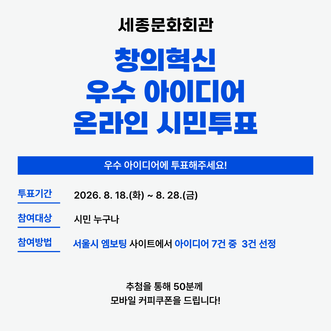 세종문화회관 창의혁신 우수 아이디어 온라인 시민투표 우수 아이디어에 투표해주세요! 투표기간 2026.8.18 화 - 8.28 금 참여대상 시민누구나 참여방법 서울시엠보팅사이트에서 아이디어 7건중 3건 선정 추첨을 통해 50분께 모바일쿠폰을 드립니다!