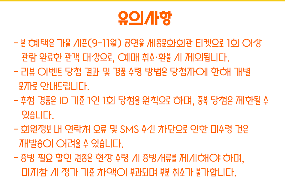 주의사항– 본 혜택은 가을 시즌(9–11월) 공연을 세종문화회관 티켓으로 1회 이상 관람 완료한 관객 대상으로, 예매 취소·환불 시 제외됩니다.– 리뷰 이벤트 당첨 결과 및 경품 수령 방법은 당첨자에 한해 개별 문자로 안내드립니다. – 추첨 경품은 ID 기준 1인 1회 당첨을 원칙으로 하며, 중복 당첨은 제한될 수 있습니다.– 회원정보 내 연락처 오류 및 SMS 수신 차단으로 인한 미수령 건은 재발송이 어려울 수 있습니다.– 증빙 필요 할인 권종은 현장 수령 시 증빙서류를 제시해야 하며, 미지참 시 정가 기준 차액이 부과되며 부분 취소가 불가합니다.