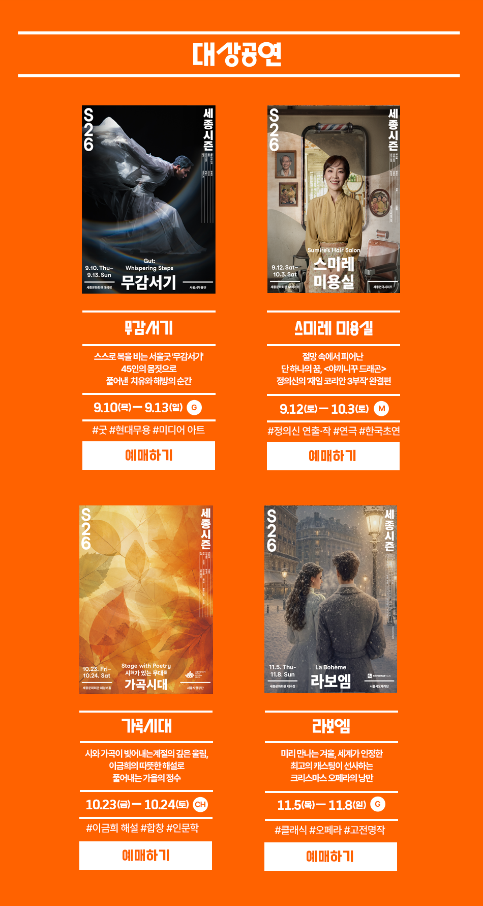 대상 공연 포스터 이미지포스터 이미지 포스터 이미지 포스터 이미지무감서기스미레 미용실가곡시대 라보엠스스로 복을 비는 서울굿 '무감서기'45인의 몸짓으로 풀어낸  치유와 해방의 순간 절망 속에서 피어난 단 하나의 꿈, <야끼니꾸 드래곤>정의신의 '재일 코리안 3부작'완결편 시와 가곡이 빚어내는계절의 깊은 울림, 이금희의 따뜻한 해설로 풀어내는 가을의 정수미리 만나는 겨울, 세계가 인정한 최고의 캐스팅이 선사하는 크리스마스 오페라의 낭만 9.10(목) - 9.13(일) 9.12(토) - 10.3(토)10.23(금) - 10.24(토)11.5(목) - 11.8(일)  #굿#현대무용#미디어아트#정의신연출·작#연극#한국초연#이금희해설#합창#인문학#클래식#오페라#고전명작