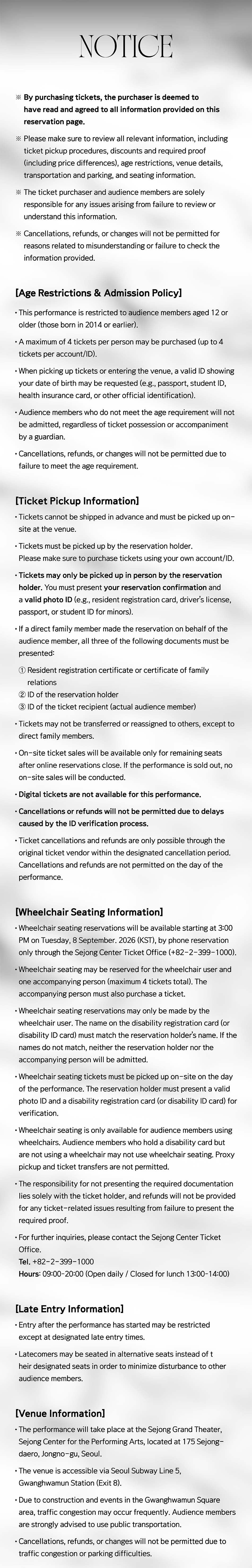  NOTICE * By purchasing tickets, the purchaser is deemed to have read and agreed to all information provided on this reservation page. * Please make sure to review all relevant information, including ticket pickup procedures, discounts and required proof (including price differences), age restrictions, venue details, transportation and parking, and seating information. *The ticket purchaser and audience members are solely responsible for any issues arising from failure to review or understand this information. * Cancellations, refunds, or changes will not be permitted for reasons related to misunderstanding or failure to check the information provided. [Age Restrictions & Admission Policy] • This performance is restricted to audience members aged 12 or older (those born in 2014 or earlier). • A maximum of 4 tickets per person may be purchased (up to 4 tickets per account/ID). • When picking up tickets or entering the venue, a valid ID showing your date of birth may be requested (e.g., passport, student ID, health insurance card, or other official identification). • Audience members who do not meet the age requirement will not be admitted, regardless of ticket possession or accompaniment by a guardian. • Cancellations, refunds, or changes will not be permitted due to failure to meet the age requirement. • [Ticket Pickup Information] • Tickets cannot be shipped in advance and must be picked up on- site at the venue. • Tickets must be picked up by the reservation holder. Please make sure to purchase tickets using your own account/ID. ⚫ Tickets may only be picked up in person by the reservation holder. You must present your reservation confirmation and a valid photo ID (e.g., resident registration card, driver's license, passport, or student ID for minors). If a direct family member made the reservation on behalf of the audience member, all three of the following documents must be presented: 1 Resident registration certificate or certificate of family relations 2 ID of the reservation holder 3 ID of the ticket recipient (actual audience member) • Tickets may not be transferred or reassigned to others, except to direct family members. • On-site ticket sales will be available only for remaining seats after online reservations close. If the performance is sold out, no on-site sales will be conducted. • Digital tickets are not available for this performance. • Cancellations or refunds will not be permitted due to delays caused by the ID verification process. • Ticket cancellations and refunds are only possible through the original ticket vendor within the designated cancellation period. Cancellations and refunds are not permitted on the day of the performance. [Wheelchair Seating Information] • Wheelchair seating reservations will be available starting at 3:00 PM on Tuesday, 8 September. 2026 (KST), by phone reservation only through the Sejong Center Ticket Office (+82-2-399-1000). • Wheelchair seating may be reserved for the wheelchair user and one accompanying person (maximum 4 tickets total). The accompanying person must also purchase a ticket. • Wheelchair seating reservations may only be made by the wheelchair user. The name on the disability registration card (or disability ID card) must match the reservation holder's name. If the names do not match, neither the reservation holder nor the accompanying person will be admitted. • Wheelchair seating tickets must be picked up on-site on the day of the performance. The reservation holder must present a valid photo ID and a disability registration card (or disability ID card) for verification. • Wheelchair seating is only available for audience members using wheelchairs. Audience members who hold a disability card but are not using a wheelchair may not use wheelchair seating. Proxy pickup and ticket transfers are not permitted. • The responsibility for not presenting the required documentation lies solely with the ticket holder, and refunds will not be provided for any ticket-related issues resulting from failure to present the required proof. • For further inquiries, please contact the Sejong Center Ticket Office. Tel. +82-2-399-1000 Hours: 09:00-20:00 (Open daily / Closed for lunch 13:00-14:00) [Late Entry Information] • Entry after the performance has started may be restricted except at designated late entry times. • Latecomers may be seated in alternative seats instead of t heir designated seats in order to minimize disturbance to other audience members. [Venue Information] • The performance will take place at the Sejong Grand Theater, Sejong Center for the Performing Arts, located at 175 Sejong- daero, Jongno-gu, Seoul. • The venue is accessible via Seoul Subway Line 5, Gwanghwamun Station (Exit 8). • Due to construction and events in the Gwanghwamun Square area, traffic congestion may occur frequently. Audience members are strongly advised to use public transportation. • Cancellations, refunds, or changes will not be permitted due to traffic congestion or parking difficulties.