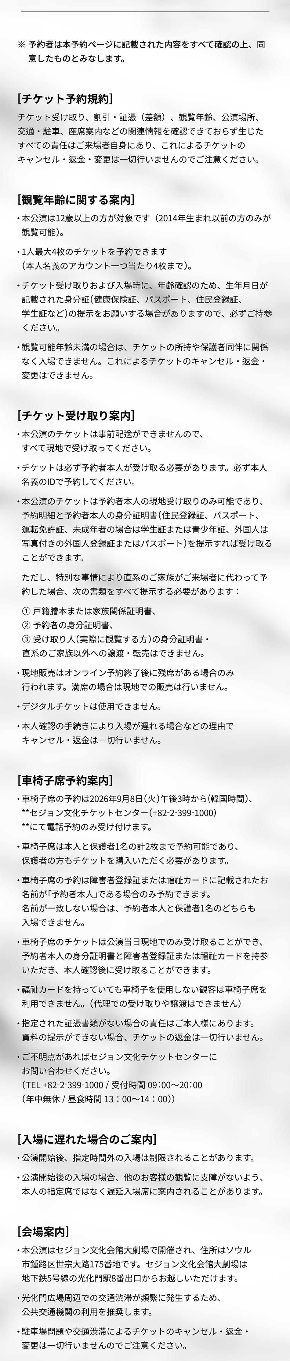  ※ 予約者は本予約ページに記載された内容をすべて確認の上、同 意したものとみなします。 [チケット予約規約] チケット受け取り、割引・証憑(差額)、観覧年齢、公演場所、 交通・駐車、座席案内などの関連情報を確認できておらず生じた すべての責任はご来場者自身にあり、これによるチケットの キャンセル・返金・変更は一切行いませんのでご注意ください。 [観覧年齢に関する案内] ・ 本公演は12歳以上の方が対象です (2014年生まれ以前の方のみが 観覧可能)。 ・1人最大4枚のチケットを予約できます (本人名義のアカウント一つ当たり4枚まで)。 ◆チケット受け取りおよび入場時に、 年齢確認のため、 生年月日が 記載された身分証(健康保険証、パスポート、住民登録証、 学生証など)の提示をお願いする場合がありますので、必ずご持参 ください。 •観覧可能年齢未満の場合は、チケットの所持や保護者同伴に関係 なく入場できません。 これによるチケットのキャンセル・返金・ 変更はできません。 [チケット受け取り案内 ] 本公演のチケットは事前配送ができませんので、 すべて現地で受け取ってください。 •チケットは必ず予約者本人が受け取る必要があります。 必ず本人 名義のIDで予約してください。 ・本公演のチケットは予約者本人の現地受け取りのみ可能であり、 予約明細と予約者本人の身分証明書(住民登録証、パスポート、 運転免許証、未成年者の場合は学生証または青少年証、外国人は 写真付きの外国人登録証またはパスポート)を提示すれば受け取る ことができます。 ただし、特別な事情により直系のご家族がご来場者に代わって予 約した場合、次の書類をすべて提示する必要があります: 1戸籍謄本または家族関係証明書、 予約者の身分証明書、 3受け取り人 (実際に観覧する方)の身分証明書・ 直系のご家族以外への譲渡・転売はできません。 ・現地販売はオンライン予約終了後に残席がある場合のみ 行われます。 満席の場合は現地での販売は行いません。 ・デジタルチケットは使用できません。 ・本人確認の手続きにより入場が遅れる場合などの理由で キャンセル・返金は一切行いません。 [車椅子席予約案内] ・車椅子席の予約は2026年9月8日 (火) 午後3時から(韓国時間)、 **セジョン文化チケットセンター(+82-2-399-1000) **にて電話予約のみ受け付けます。 ・車椅子席は本人と保護者1名の計2枚まで予約可能であり、 保護者の方もチケットを購入いただく必要があります。 ・車椅子席の予約は障害者登録証または福祉カードに記載されたお 名前が「予約者本人」である場合のみ予約できます。 名前が一致しない場合は、予約者本人と保護者1名のどちらも 入場できません。 車椅子席のチケットは公演当日現地でのみ受け取ることができ、 予約者本人の身分証明書と障害者登録証または福祉カードを持参 いただき、 本人確認後に受け取ることができます。 •福祉カードを持っていても車椅子を使用しない観客は車椅子席を 利用できません。 (代理での受け取りや譲渡はできません) • 指定された証憑書類がない場合の責任はご本人様にあります。 資料の提示ができない場合、 チケットの返金は一切行いません。 ご不明点があればセジョン文化チケットセンターに お問い合わせください。 (TEL +82-2-399-1000 / 09:00~20:00 (年中無休 / 昼食時間 13:00~14:00)) [入場に遅れた場合のご案内] ・公演開始後、指定時間外の入場は制限されることがあります。 ・公演開始後の入場の場合、他のお客様の観覧に支障がないよう、 本人の指定席ではなく遅延入場席に案内されることがあります。 [会場案内] 本公演はセジョン文化会館大劇場で開催され、住所はソウル 市鍾路区世宗大路175番地です。 セジョン文化会館大劇場は 地下鉄5号線の光化門駅8番出口からお越しいただけます。 • 光化門広場周辺での交通渋滞が頻繁に発生するため、 公共交通機関の利用を推奨します。 •駐車場問題や交通渋滞によるチケットのキャンセル・返金・ 変更は一切行いませんのでご注意ください。