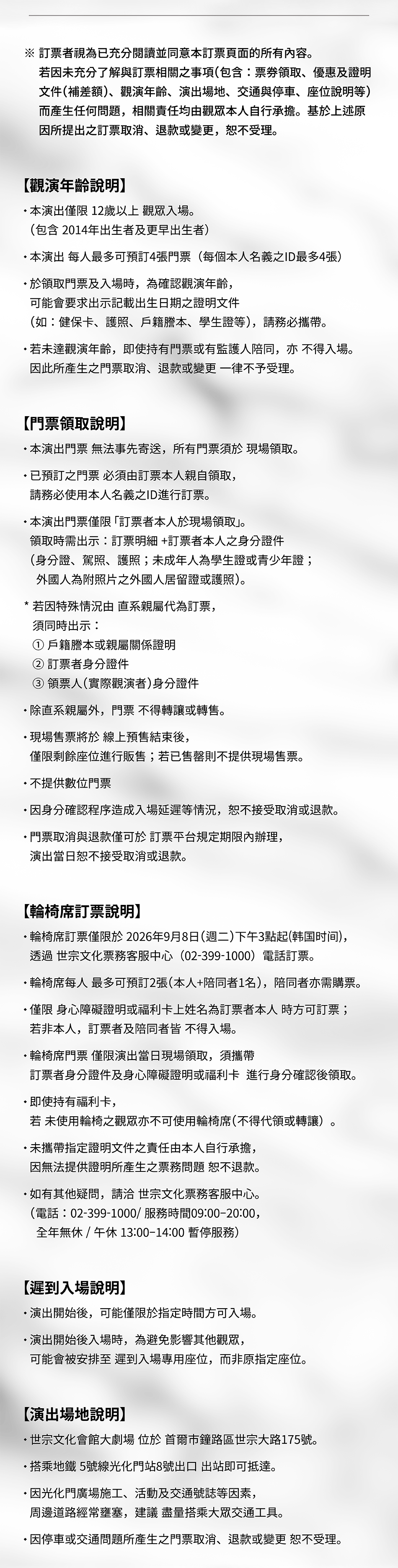  ※ 訂票者視為已充分閱讀並同意本訂票頁面的所有內容。 若因未充分了解與訂票相關之事項(包含:票券領取、優惠及證明 文件(補差額)、觀演年齡、演出場地、交通與停車、座位說明等) 而產生任何問題,相關責任均由觀眾本人自行承擔。基於上述原 因所提出之訂票取消、退款或變更,恕不受理。 【觀演年齡說明】 ·本演出僅限 12歲以上 觀眾入場。 (包含 2014年出生者及更早出生者) • 本演出 每人最多可預訂4張門票(每個本人名義之ID最多4張) •於領取門票及入場時,為確認觀演年齡, 可能會要求出示記載出生日期之證明文件 (如:健保卡、護照、戶籍謄本、學生證等),請務必攜帶。 ·若未達觀演年齡,即使持有門票或有監護人陪同,亦 不得入場。 因此所產生之門票取消、退款或變更一律不予受理。 【門票領取說明】 •本演出門票 無法事先寄送,所有門票須於 現場領取。 • 已預訂之門票 必須由訂票本人親自領取, 請務必使用本人名義之ID進行訂票。 ・本演出門票僅限 「訂票者本人於現場領取」。 * 領取時需出示:訂票明細+訂票者本人之身分證件 (身分證、駕照、護照;未成年人為學生證或青少年證; 外國人為附照片之外國人居留證或護照)。 *若因特殊情況由 直系親屬代為訂票, 須同時出示: 1戶籍謄本或親屬關係證明 2 訂票者身分證件 3 領票人(實際觀演者)身分證件 ·除直系親屬外,門票 不得轉讓或轉售。 *現場售票將於 線上預售結束後, 僅限剩餘座位進行販售;若已售罄則不提供現場售票。 • 不提供數位門票 ·因身分確認程序造成入場延遲等情況,恕不接受取消或退款。 •門票取消與退款僅可於 訂票平台規定期限內辦理, 演出當日恕不接受取消或退款。 【輪椅席訂票說明】 •輪椅席訂票僅限於2026年9月8日(週二)下午3點起(韩国时间), 透過 世宗文化票務客服中心(02-399-1000)電話訂票。 • 輪椅席每人最多可預訂2張(本人+陪同者1名),陪同者亦需購票。 ·僅限 身心障礙證明或福利卡上姓名為訂票者本人 時方可訂票; 若非本人,訂票者及陪同者皆 不得入場。 • 輪椅席門票 僅限演出當日現場領取,須攜帶 訂票者身分證件及身心障礙證明或福利卡 進行身分確認後領取。 •即使持有福利卡, 若 未使用輪椅之觀眾亦不可使用輪椅席(不得代領或轉讓) *未攜帶指定證明文件之責任由本人自行承擔, 因無法提供證明所產生之票務問題 恕不退款。 *如有其他疑問,請洽 世宗文化票務客服中心。 (電話:02-399-1000/服務時間09:00-20:00, 全年無休 /午休 13:00-14:00 暫停服務) 【遲到入場說明】 • 演出開始後,可能僅限於指定時間方可入場。 • 演出開始後入場時,為避免影響其他觀眾, 可能會被安排至 遲到入場專用座位,而非原指定座位。 【演出場地說明】 。 • 世宗文化會館大劇場 位於 首爾市鐘路區世宗大路175號。 •搭乘地鐵5號線光化門站8號出口 出站即可抵達。 • 因光化門廣場施工、活動及交通號誌等因素, 周邊道路經常壅塞,建議盡量搭乘大眾交通工具。 •因停車或交通問題所產生之門票取消、退款或變更 恕不受理。