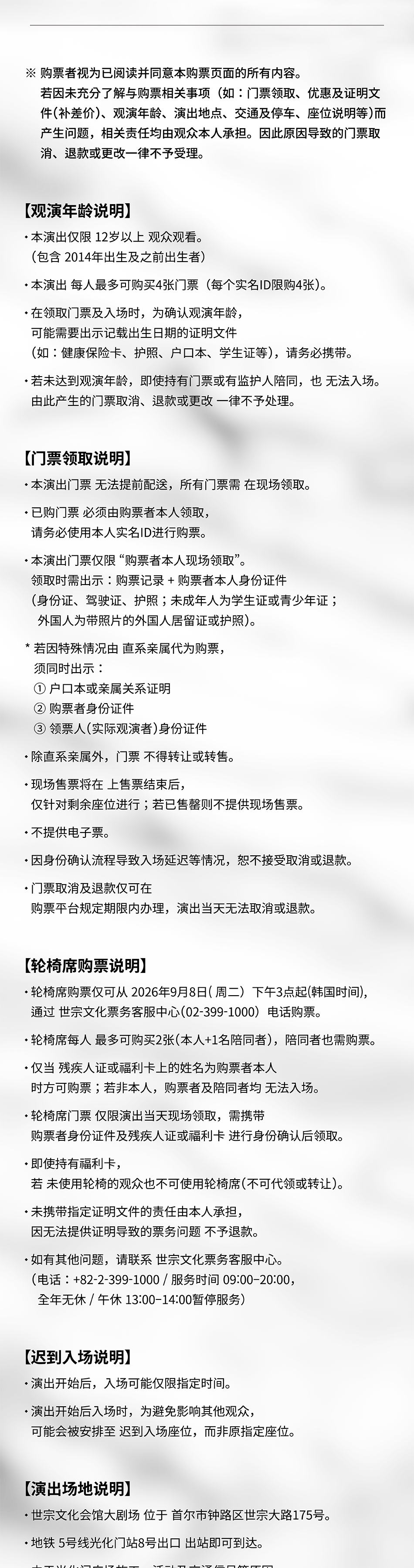  ※ 购票者视为已阅读并同意本购票页面的所有内容。 若因未充分了解与购票相关事项(如:门票领取、优惠及证明文 件(补差价)、观演年龄、演出地点、交通及停车、座位说明等)而 产生问题,相关责任均由观众本人承担。因此原因导致的门票取 消、退款或更改一律不予受理。 【观演年龄说明】 • 本演出仅限 12岁以上 观众观看。 (包含 2014年出生及之前出生者) • 本演出 每人最多可购买4张门票(每个实名ID限购4张)。 • 在领取门票及入场时,为确认观演年龄, 可能需要出示记载出生日期的证明文件 (如:健康保险卡、护照、户口本、学生证等),请务必携带。 ·若未达到观演年龄,即使持有门票或有监护人陪同,也 无法入场。 由此产生的门票取消、退款或更改 一律不予处理。 【门票领取说明】 • 本演出门票 无法提前配送,所有门票需 在现场领取。 • 已购门票 必须由购票者本人领取, 请务必使用本人实名ID进行购票。 •本演出门票仅限“购票者本人现场领取”。 领取时需出示:购票记录+购票者本人身份证件 (身份证、驾驶证、护照;未成年人为学生证或青少年证; 外国人为带照片的外国人居留证或护照)。 * 若因特殊情况由 直系亲属代为购票, 须同时出示: 1 户口本或亲属关系证明 2 购票者身份证件 3领票人(实际观演者)身份证件 ·除直系亲属外,门票 不得转让或转售。 ·现场售票将在 上售票结束后, 仅针对剩余座位进行;若已售罄则不提供现场售票。 • 不提供电子票。 •因身份确认流程导致入场延迟等情况,恕不接受取消或退款。 • 门票取消及退款仅可在 购票平台规定期限内办理,演出当天无法取消或退款。 【轮椅席购票说明】 • 轮椅席购票仅可从 2026年9月8日(周二)下午3点起(韩国时间), 通过 世宗文化票务客服中心(02-399-1000)电话购票。 • 轮椅席每人 最多可购买2张(本人+1名陪同者),陪同者也需购票。 •仅当 残疾人证或福利卡上的姓名为购票者本人 时方可购票;若非本人,购票者及陪同者均 无法入场。 ·轮椅席门票 仅限演出当天现场领取,需携带 购票者身份证件及残疾人证或福利卡 进行身份确认后领取。 •即使持有福利卡, 若未使用轮椅的观众也不可使用轮椅席(不可代领或转让)。 ·未携带指定证明文件的责任由本人承担, 因无法提供证明导致的票务问题 不予退款。 • 如有其他问题,请联系 世宗文化票务客服中心。 (电话:+82-2-399-1000/服务时间 09:00-20:00, 全年无休 /午休 13:00-14:00暂停服务) 【迟到入场说明】 • 演出开始后,入场可能仅限指定时间。 • 演出开始后入场时,为避免影响其他观众, 可能会被安排至 迟到入场座位,而非原指定座位。 【演出场地说明】 • 世宗文化会馆大剧场 位于 首尔市钟路区世宗大路175号。 ·地铁5号线光化门站8号出口 出站即可到达。
