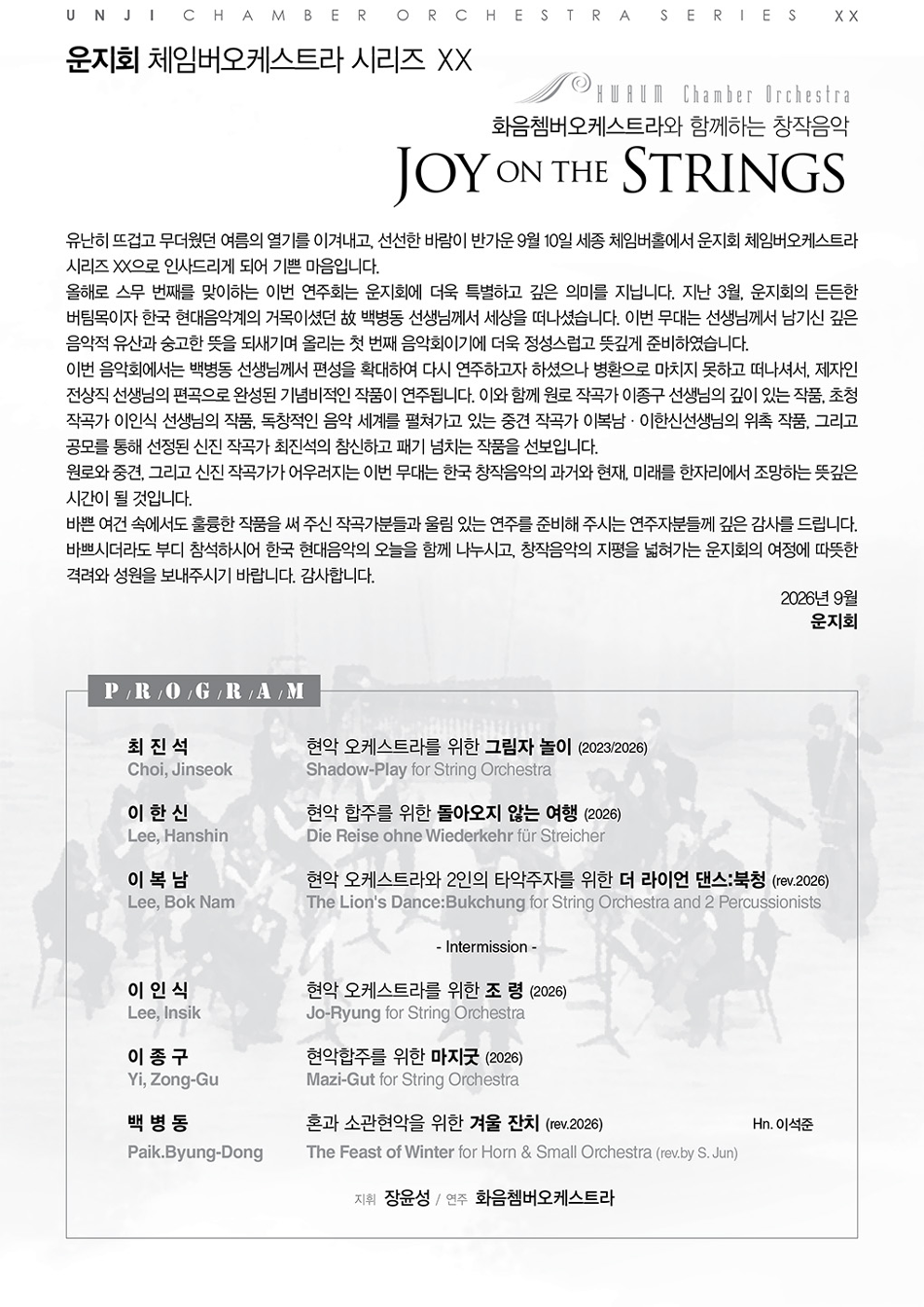 UNJI CHAMBER ORCHESTRA SERIES X X 운지회 체임버오케스트라 시리즈 XX Chamber Orchestra 화음쳄버오케스트라와 함께하는 창작음악 JOY ON THE STRINGS 유난히 뜨겁고 무더웠던 여름의 열기를 이겨내고, 선선한 바람이 반가운 9월 10일 세종 체임버홀에서 운지회 체임버오케스트라 시리즈 XX으로 인사드리게 되어 기쁜 마음입니다. 올해로 스무 번째를 맞이하는 이번 연주회는 운지회에 더욱 특별하고 깊은 의미를 지닙니다. 지난 3월, 운지회의 든든한 버팀목이자 한국 현대음악계의 거목이셨던 故 백병동 선생님께서 세상을 떠나셨습니다. 이번 무대는 선생님께서 남기신 깊은 음악적 유산과 숭고한 뜻을 되새기며 올리는 첫 번째 음악회이기에 더욱 정성스럽고 뜻깊게 준비하였습니다. 이번 음악회에서는 백병동 선생님께서 편성을 확대하여 다시 연주하고자 하셨으나 병환으로 마치지 못하고 떠나셔서, 제자인 전상직 선생님의 편곡으로 완성된 기념비적인 작품이 연주됩니다. 이와 함께 원로 작곡가 이종구 선생님의 깊이 있는 작품, 초청 작곡가 이인식 선생님의 작품, 독창적인 음악 세계를 펼쳐가고 있는 중견 작곡가 이복남 · 이한신선생님의 위촉 작품, 그리고 공모를 통해 선정된 신진 작곡가 최진석의 참신하고 패기 넘치는 작품을 선보입니다. 원로와 중견, 그리고 신진 작곡가가 어우러지는 이번 무대는 한국 창작음악의 과거와 현재, 미래를 한자리에서 조망하는 뜻깊은 시간이 될 것입니다. 바쁜 여건 속에서도 훌륭한 작품을 써 주신 작곡가분들과 울림 있는 연주를 준비해 주시는 연주자분들께 깊은 감사를 드립니다. 바쁘시더라도 부디 참석하시어 한국 현대음악의 오늘을 함께 나누시고, 창작음악의 지평을 넓혀가는 운지회의 여정에 따뜻한 격려와 성원을 보내주시기 바랍니다. 감사합니다. 2026년 9월 운지회 P/R/O/G/R/A/M 최진석 Choi, Jinseok 이한신 Lee, Hanshin 이복남 Lee, Bok Nam 현악 오케스트라를 위한 그림자 놀이 (2023/2026) Shadow-Play for String Orchestra 현악 합주를 위한 돌아오지 않는 여행 (2026) Die Reise ohne Wiederkehr für Streicher 현악 오케스트라와 2인의 타악주자를 위한 더 라이언 댄스:북청 (rev.2026) The Lion's Dance: Bukchung for String Orchestra and 2 Percussionists - Intermission - 이인식 현악 오케스트라를 위한 조령 (2026) Lee, Insik Jo-Ryung for String Orchestra 이종구 현악합주를 위한 마지굿 (2026) Yi, Zong-Gu 백병동 Mazi-Gut for String Orchestra 혼과 소관현악을 위한 겨울 잔치 (rev.2026) Hn. 이석준 Paik.Byung-Dong The Feast of Winter for Horn & Small Orchestra (rev.by S. Jun) 지휘 장윤성/연주 화음쳄버오케스트라