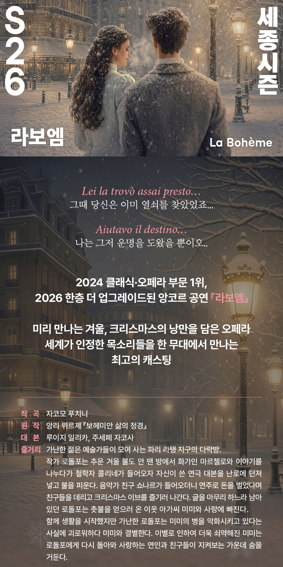 S26 라보엠 세종시즌 La Bohème Lei la trovò assai presto... 그때 당신은 이미 열쇠를 찾았었죠... Aiutavo il destino... 나는 그저 운명을 도왔을 뿐이오.. 2024 클래식·오페라 부문 1위, 2026 한층 더 업그레이드된 앙코르 공연 『라보엠』 미리 만나는 겨울, 크리스마스의 낭만을 담은 오페라 세계가 인정한 목소리들을 한 무대에서 만나는 최고의 캐스팅 작곡자코모 푸치니 원작 앙리 뮈르제 『보헤미안 삶의 정경』 대본 루이지 일리카, 주세페 자코사 줄거리 가난한 젊은 예술가들이 모여 사는 파리 라탱 지구의 다락방. 작가 로돌포는 추운 겨울 불도 안 땐 방에서 화가인 마르첼로와 이야기를 나누다가 철학자 콜리네가 들어오자 자신이 쓴 연극 대본을 난로에 던져 넣고 불을 피운다. 음악가 친구 쇼나르가 들어오더니 연주로 돈을 벌었다며 친구들을 데리고 크리스마스 이브를 즐기러 나간다. 글을 마무리 하느라 남아 있던 로돌포는 촛불을 얻으러 온 이웃 아가씨 미미와 사랑에 빠진다. 함께 생활을 시작했지만 가난한 로돌포는 미미의 병을 악화시키고 있다는 사실에 괴로워하다 미미와 결별한다. 이별로 인하여 더욱 쇠약해진 미미는 로돌포에게 다시 돌아와 사랑하는 연인과 친구들이 지켜보는 가운데 숨을 거둔다.