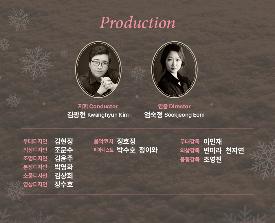Production 지휘 Conductor 김광현 Kwanghyun Kim 연출 Director 엄숙정 Sookjeong Eom 무대디자인 김현정 의상디자인 조문수 조명디자인 김윤주 분장디자인 박영화 소품디자인 김상희 영상디자인 장수호 음악코치 정호정 무대감독 이민재 피아니스트 박수호 정이와 의상감독 변미라 천지연 음향감독 조영진
