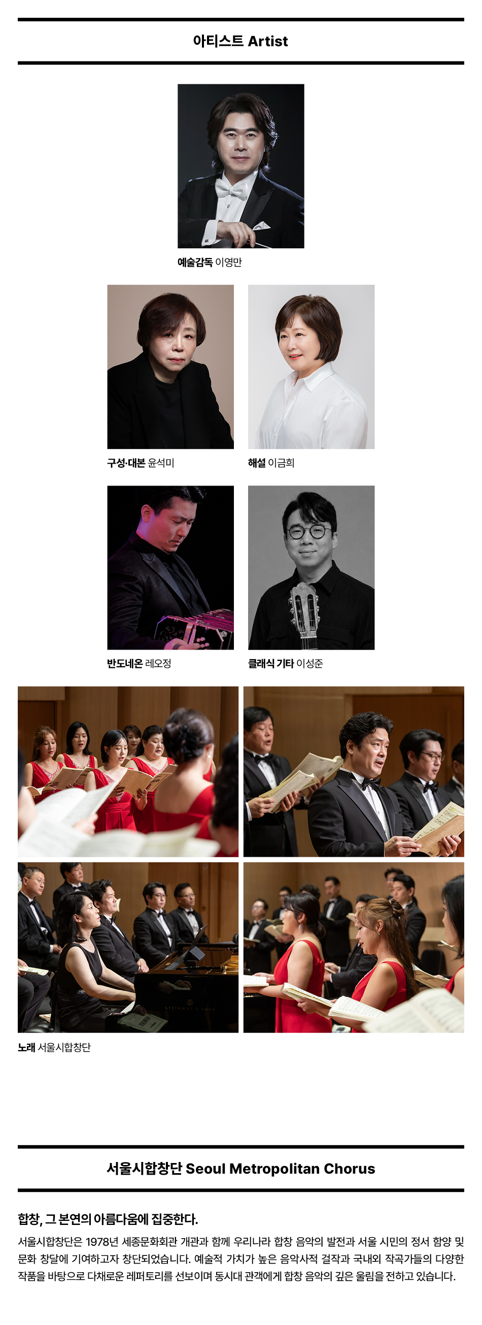 노래 서울시합창단 아티스트 Artist 예술감독 이영만 구성·대본 윤석미 해설 이금희 반도네온 레오정 클래식 기타 이성준 STEINWAY & SONS 서울시합창단 Seoul Metropolitan Chorus 합창, 그 본연의 아름다움에 집중한다. 서울시합창단은 1978년 세종문화회관 개관과 함께 우리나라 합창음악의 발전과 서울 시민의 정서 함양 및 문화 창달에 기여하고자 창단되었습니다. 예술적 가치가 높은 음악사적 걸작과 국내외 작곡가들의 다양한 작품을 바탕으로 다채로운 레퍼토리를 선보이며 동시대 관객에게 합창 음악의 깊은 울림을 전하고 있습니다