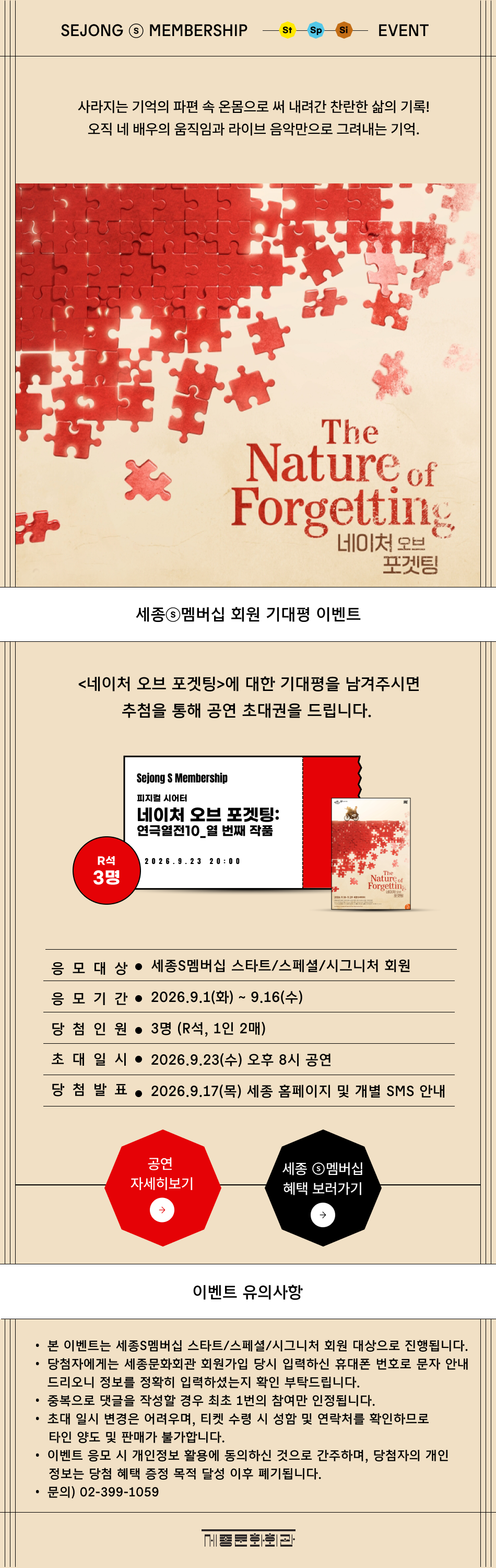 SEJONG S MEMBERSHIP St Sp Si EVENT 사라지는 기억의 파편 속 온몸으로 써 내려간 찬란한 삶의 기록! 오직 네 배우의 움직임과 라이브 음악만으로 그려내는 기억.네이처 오브 포겟팅>에 대한 기대평을 남겨주시면 추첨을 통해 공연 초대권을 드립니다. 응모 대상 : 세종S멤버십 스타트/스페셜/시그니처 회원응모 기간 : 9.1(화) ~ 9.16(수) 당첨 인원 : 3명 (R석, 1인 2매) 초대 일시 : 2026.9.23(수) 오후 8시 공연 당첨 발표 : 2026.9.17(목) 세종 홈페이지 및 개별 SMS 안내 이벤트 유의사항본 이벤트는 세종S멤버십 스타트/스페셜/시그니처 회원 대상으로 진행됩니다.당첨자에게는 세종문화회관 회원가입 당시 입력하신 휴대폰 번호로 문자 안내드리오니 정보를 정확히 입력하셨는지 확인 부탁드립니다.중복으로 댓글을 작성할 경우 최초 1번의 참여만 인정됩니다.초대 일시 변경은 어려우며, 티켓 수령 시 성함 및 연락처를 확인하므로 타인 양도 및 판매가 불가합니다.이벤트 응모 시 개인정보 활용에 동의하신 것으로 간주하며, 당첨자의 개인정보는 당첨 혜택 증정 목적 달성 이후 폐기됩니다.문의) 02-399-1059