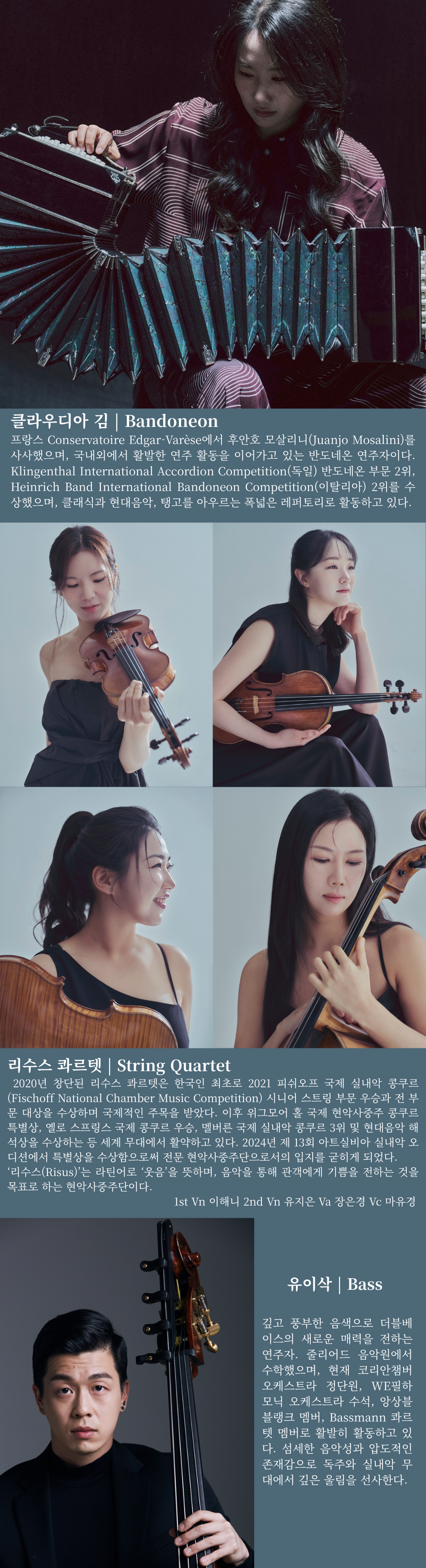 클라우디아 김 | Bandoneon  프랑스 Conservatoire Edgar-Varèse에서 후안호 모살리니(Juanjo Mosalini)를 사사했으며, 국내외에서 활발한 연주 활동을 이어가고 있는 반도네온 연주자이다. Klingenthal International Accordion Competition(독일) 반도네온 부문 2위, Heinrich Band International Bandoneon Competition(이탈리아) 2위를 수상했으며, 클래식과 현대음악, 탱고를 아우르는 폭넓은 레퍼토리를 선보이고 있다.   리수스 콰르텟 | String Quartet  2020년 창단된 리수스 콰르텟은 한국인 최초로 2021 피쉬오프 국제 실내악 콩쿠르(Fischoff National Chamber Music Competition) 시니어 스트링 부문 우승과 전 부문 대상을 수상하며 국제적인 주목을 받았다. 이후 위그모어 홀 국제 현악사중주 콩쿠르 특별상, 옐로 스프링스 국제 실내악 콩쿠르 우승, 멜버른 국제 실내악 콩쿠르 3위 및 현대음악 해석상을 수상하는 등 세계 무대에서 활발히 활동하고 있다. '리수스(Risus)'는 라틴어로 '웃음'을 뜻하며, 음악을 통해 관객에게 기쁨을 전하는 것을 목표로 하는 현악사중주단이다.  1st Violin 이해니 2nd Violin 유지은 Viola 장은경 Violoncello 마유경   유이삭 | Double Bass  깊고 풍부한 음색으로 더블베이스의 새로운 매력을 전하는 연주자. 줄리어드 음악원에서 수학했으며, 현재 코리안챔버오케스트라 단원, WE필하모닉 오케스트라 수석, 앙상블 블랭크 멤버, Bassmann Quartet 멤버로 활발히 활동하고 있다. 섬세한 음악성과 깊이 있는 표현력으로 독주와 실내악 무대에서 인상적인 연주를 선보이고 있다.