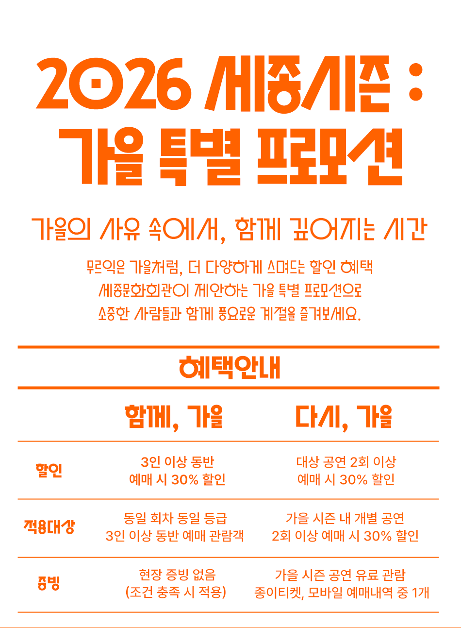 2026 세종시즌 : 가을 특별 프로모션 가을의 사유 속에서, 함께 깊어지는 시간 무르익은 가을처럼, 다채롭게 스며드는 할인 혜택 세종문화회관이 제안하는 가을 특별 프로모션으로 소중한 사람들과 함께 풍요로운 계절을 즐겨보세요.혜택안내 함께, 가을다시, 가을할인3인 이상 동반 예매 시 30% 할인 대상 공연 2회 이상 예매 시 30% 할인적용대상 동일 회차, 동일 등급 3인 이상 동반 예매 관람객 가을 시즌 내 개별 공연 2회 이상 예매 관람객 증빙현장 증빙 없음 (조건 충족 시 적용) 기한 내 관람 실물 티켓 증빙 지참