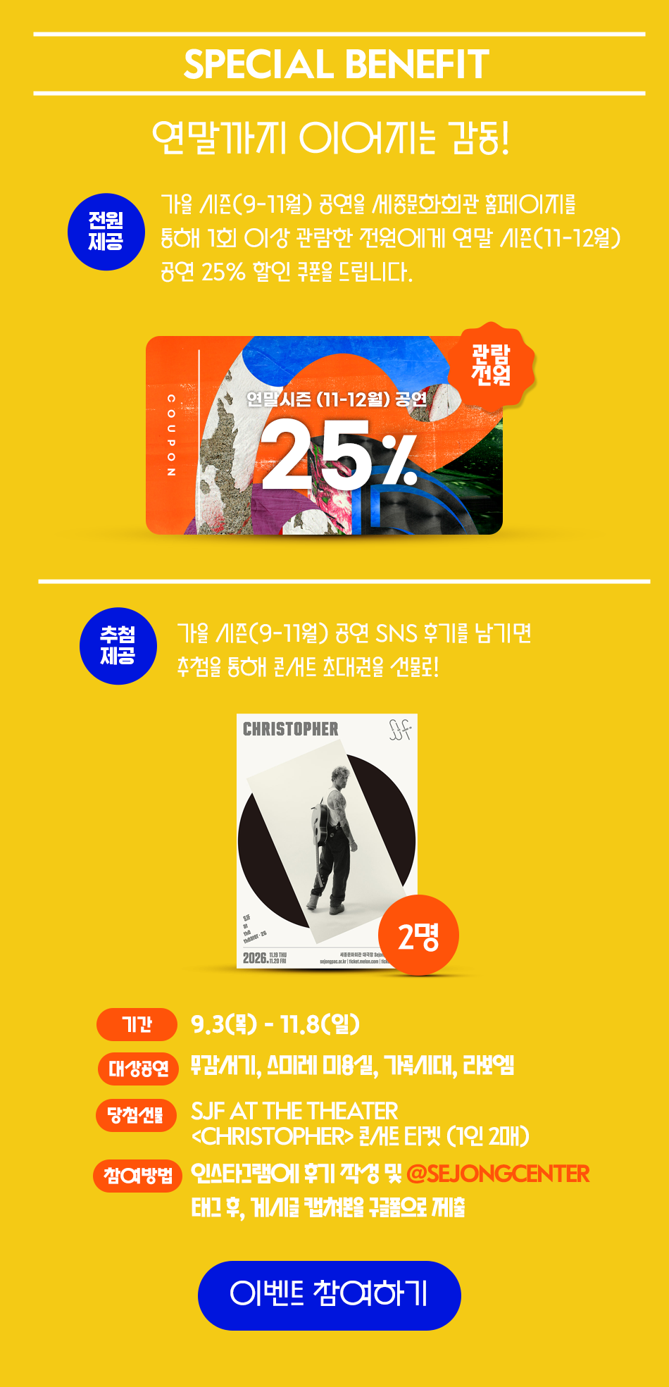 SPECIAL BENEFIT연말까지 이어지는 감동! 전원제공 가을 시즌(9-11월) 공연을 세종문화회관 홈페이지를 통해 1회 이상 관람한 전원에게 연말 시즌(11-12월)공연 25% 할인 쿠폰을 드립니다.관람전원 연말시즌 (11-12월) 공연COUPON25%추첨가을 시즌(9-11월) 공연 SNS 후기를 남기면제공추첨을 통해 콘서트 초대권을 선물로!CHRISTOPHER 포스터 2명 기간9.3(목)-11.8(일)대상공연 무감기, 스미레 미용실, 가곡시대, 라보엠당첨선물SJF AT THE THEATER<CHRISTOPHER> 콘/HE EI켓 (1인 2매)참여방법 인스타그램에 후기작성 및 @SEJONGCENTER 태그 후, 게시글 캡쳐본을 구글폼으로 제출 이벤트 참여하기 