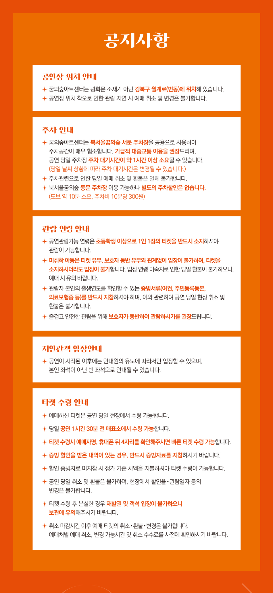 공연장 위치 안내  꿈의숲아트센터는 광화문 소재가 아닌 강북구 월계로(번동)에 위치해 있습니다.  공연장 위치 착오로 인한 관람 지연 시 예매 취소 및 변경은 불가합니다.    주차 안내  - 꿈의숲아트센터는 북서울꿈의숲 서문 주차장을 공용으로 사용하여 주차공간이 매우 협소합니다. 가급적 대중교통 이용을 권장드리며, 공연 당일 주차장 주차 대기시간이 1시간 이상 소요될 수 있습니다. (당일 날씨 상황에 따라 주차 대기시간은 변경될 수 있습니다.)  - 주차 문제로 인한 당일 예매 취소 및 환불은 일체 불가합니다.  - 북서울꿈의숲 동문 주차장 이용 가능하나, 별도의 주차 할인은 없습니다. (도보 약 10분 소요, 주차비 10분당 300원)    관람 연령 안내  - 공연 관람 가능 연령은 7세 이상이며, 1인 1장의 티켓을 반드시 소지하셔야 관람이 가능합니다.  - 7세 미만은 티켓 소지 여부 및 보호자 동반 여부와 관계없이 입장이 불가합니다.  - 입장연령 미숙지로 인한 당일 환불이 불가하오니, 예매 시 유의 바랍니다.  - 관람자 본인의 출생연도를 확인할 수 있는 증빙서류(여권, 주민등록등본, 의료보험증 등)를 반드시 지참하셔야 하며, 이와 관련한 공연 당일 현장 취소 및 환불은 불가합니다.    티켓 수령 안내  - 예매하신 티켓은 공연 당일 현장에서 수령 가능합니다.  - 당일 공연 1시간 30분 전 매표소에서 수령하실 수 있습니다.  - 티켓 수령 시 예매내역서 또는 신분증, 휴대폰 번호 뒤 4자리 확인해 주시기 바랍니다.  - 증빙 할인을 적용받은 경우, 반드시 해당 증빙자료를 지참해 주시기 바랍니다. 할인 증빙자료 미지참시 정가 기준 차액을 지불하셔야 티켓 수령이 가능합니다.  - 공연 당일 취소 및 환불이 불가하며, 현장에서 할인율 및 관람회차 등의 변경은 일체 불가합니다.  - 티켓 수령 후 분실한 경우 재발권 및 객석 입장이 불가하오니 보관에 유의해주시기 바랍니다.  - 취소 마감 시간 이후에는 예매 티켓의 취소·환불·변경이 불가합니다. 예매처별 취소 및 변경 가능 시간, 취소 수수료를 사전에 확인하시기 바랍니다.