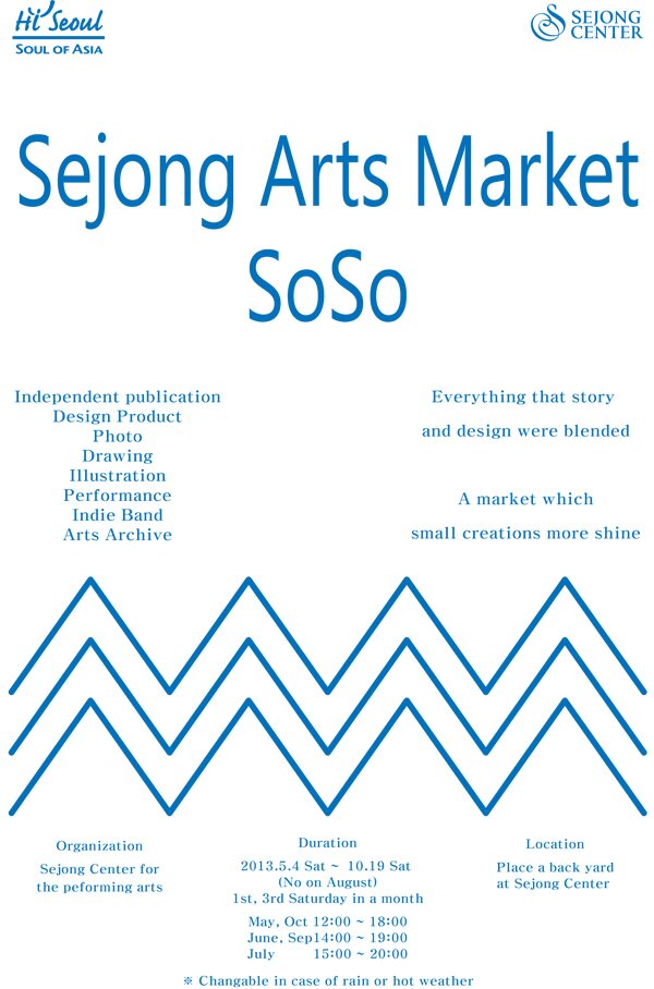 Hi Seoul SOUL OF ASIA SEJONGCENTER Sejong Arts Market SoSo Independent publication Design Product Photo Drawing Illustration Performance Indie Band Arts Archive Everything that story and design were blended A market which small creations more shine Organization Sejong Center for the peforming arts Duration 2013.5.4 Sat ~ 10.19 Sat(No on August) 1st,3rd Saturday in a month May,Oct 12:00~18:00 June,Sep 14:00~19:00 July 15:00~20:00 ※ Changable in case of rain or hot weather Location Place a back yard at Sejong Center
