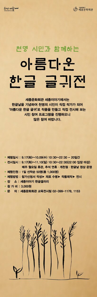 천명 시민과 함께하는 아름다운 한글 글귀전 세종문화회관 세종이야기에서는 한글날을 기념하여 천명의 시민이 직접 작가가 되어 자신이 좋아하는 ‘아름다운 한글 글귀’로 작품을 만들고 전시해 보는 시민 참여 프로그램을 진행합니다. 많은 참여 바랍니다.체험일시 : 9.17(화)~10.09(수) 10:30~22:30 - 20일간 전시일시 : 9.17(화)~11.10(일) 10:30~22:30(22:00 입장 마감) 매주 월요일 휴관, 추석 연휴·개천절·한글날 정상 운영체험인원 : 1일 선착순 50명(총 1,000명) 체험방법 : 참가신청서 작성 ▶ 재료 수령 ▶ 작품 제작 ▶ 전시 장    소 : 세종이야기 한글갤러리 참 가 비 : 3,000원 전시관람료 : 무료 문    의 : 세종문화회관 교육전시팀 02-399-1177~8