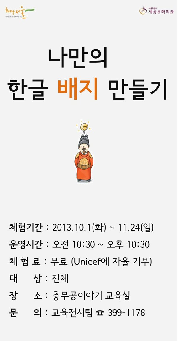 함께 만드는 서울, 함께 누리는 서울 희망서울 서울특별시 세종문화회관 나만의 한글 배지 만들기 체험기간 2013.10.1(화)~11.24(일) 운영시간 오전10:30~오후10:30 체험료 무료(Unicef에 자율 기부) 대상 전체 장소 충무공이야기 교육실 문의 교육전시팀 399-1178