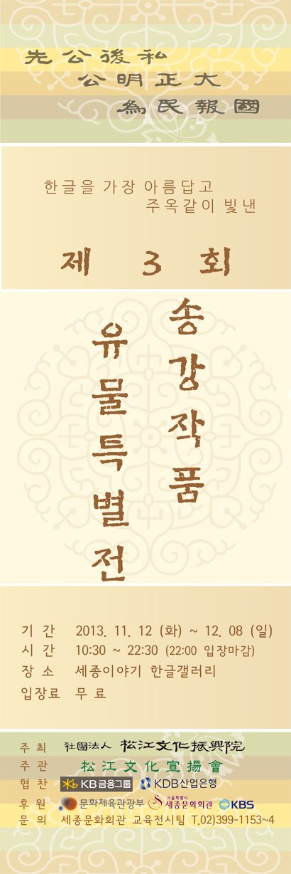 한글을 가장 아름답고 주옥같이 빛낸 제 3회 송강작품 유물특별전 기간 2013.11.12(화)~12.08(일) 시간 10:30~22:30(22:00 입장마감) 장소 세종이야기 한글갤러리 입장료 무료 협찬 KB금융그룹 KDB산업은행 후원 문화체육관광부 서울특별시 세종문화회관 KBS 문의 세종문화회관 교육전시팀 02-399-1153~4