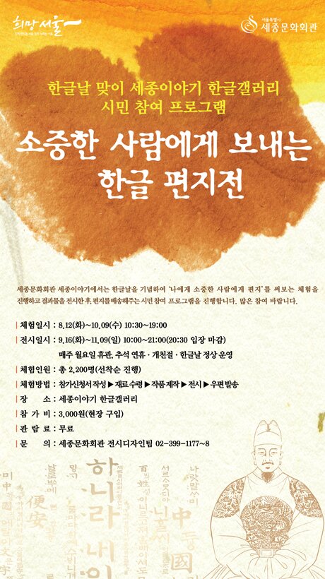 한글날 맞이 세종이야기 한글갤러리 시민 참여 프로그램 소중한 사람에게 보내는 한글 편지전 세종문화회관 세종이야기에서는 한글날을 기념하여 소중한 사람에게 편지를 써보는 체험을 진행하고 결과물을 전시한 후, 편지를 배송해주는 시민 참여 프로그램을 진행합니다. 많은 참여 바랍니다. - 체험일시 : 8.12(화)~10.09(수) 10:30~19:00 - 전시일시 : 9.16(화)~11.09(일) 10:00~21:00(20:30 입장 마감) 매주 월요일 휴관, 추석 연휴·개천절·한글날 정상 운영 - 체험인원 : 총 2,200명(선착순 진행) - 체험방법 : 참가신청서 작성 -> 재료 수령 -> 작품 제작 -> 전시 -> 우편 발송 - 장 소 : 세종이야기 한글갤러리 - 참 가 비 : 3,000원(현장 구입) - 관 람 료 : 무료 - 문 의 : 세종문화회관 전시디자인팀 02-399-1177~8