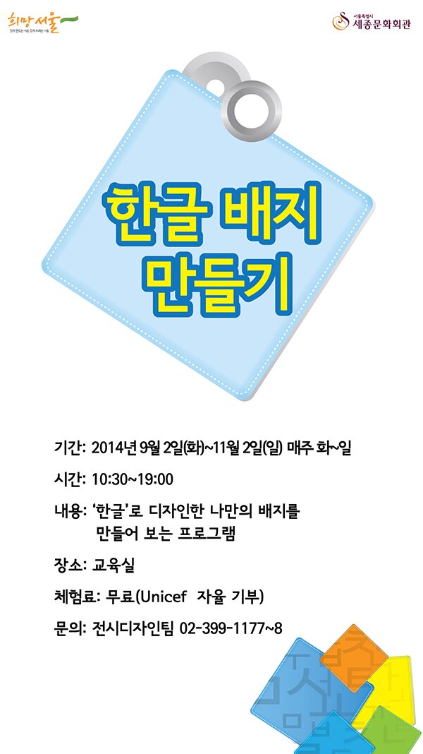 함께 만드는 서울, 함께 누리는 서울 희망서울  서울특별시 세종문화회관 한글배지 만들기 기간 2014년 9월2일(화)~11월2일(일) 매주 화~일 시간 10:30~19:00 내용 한글로 디자인한 나만의 배지를 만들어 보는 프로그램 장소 교육실 체험료 무료 unicef 자율기부 문의 전시디자인팀 02-399-1777~8