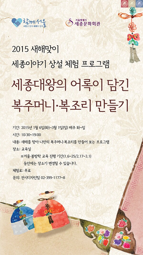 2015 세종이야기 상설 체험 프로그램_세종대왕의 어록이 담긴 복주머니·복조리 만들기 기간:2015년 1월 6일(화)~3월 1일(일)매주 화~일 시간 : 10:30~19:00 내용: 새해를 맞아 나만의 복주머니 목조리를 만들어 보는 프로그램 장소:교육실 ※ 겨울, 봄방학 교육진행기간 (1.6~25/2.17~3.1)동안에는 장소가 변경될 수 있습니다 체험료: 무료 문의: 전시디자인팀 02-399-1177~8