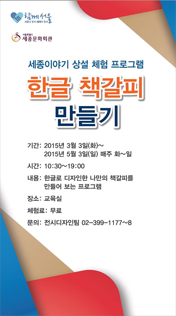 　세종이야기 상설체험프로그램 한글 책갈피 만들기 기간: 2015년 3월 3일(화)~5월 3일(일) 매주 화~일 시간: 10:30~19:00 내용: 한글로 디자인한 나만의 책갈피를 만들어 보는 프로그램 장소: 교육실 체험료: 무료 문의: 전시디자인팀 02-399-1177~8