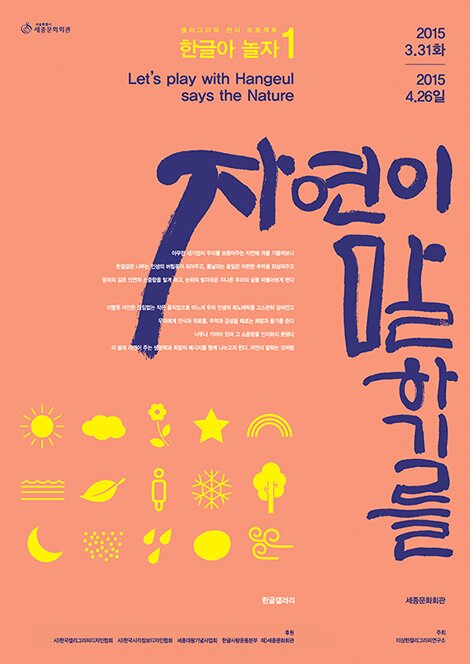    캘리그래피 전시 프로젝트 한글아 놀자1 Let's play with Hangeul says the Nature 2015 3.31 화 2015 4.26일 자연이말하기를 아무런 대가없이 우리를 보듬어주는 자연에 귀를 기울여보니, 한결같은 나무는 인생의 버팀목이 되어주고, 흩날리는 꽃잎은 아련한 추억을 되살려주고, 땅위의 길은 인연의 소중함을 알게 하고, 눈위의 발자국은 지나온 우리의 삶을 뒤돌아보게 한다. 이렇듯 자연은 끊임없는 작은 움직임으로, 어느새 우리 인생의 희노애락을 고스란히 감싸안고, 우리에게 안식과 위로를, 때로는 추억과 감성을, 때로는 희망과 용기를 준다. 너무나 가까이 있어 그 소중함을 인지하지 못했다. 이 봄에 자연이 주는 생명력과 희망의 메시지를 모두와 함께 나누고자 한다. 자연이 말하는 것처럼 한글갤러리 세종문화회관 후원: (사)한국캘리그라피디자인협회, (사)한국시각정보디자인협회, 세종대왕기념사업회, 한글사랑운동본부, (재)세종문화회관 주최: 이상현 캘리그라피연구소 