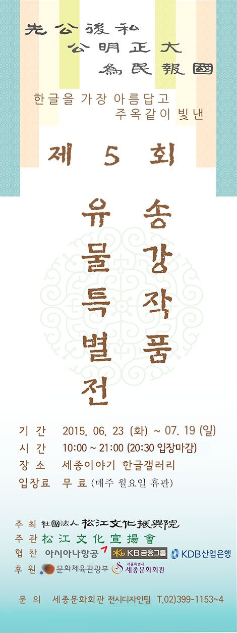 先公後私 公明正大 爲民報國 한글을 가장 아름답고 주옥같이 빛낸 제5회 송강작품유물특별전 기간 1025.06.23(화) ~07.19 (일) 시간 10:00~ 21:00(20:30 입장마감) 장소 세종이야기 한글갤러리 입장료 무료 (매주 월요일 휴관) 주최 사단법인 송강문화진흥원 주관 송강문화선장회 협찬 아시아나 항공 KB금융그룹 KDB 산업은행 후원 문화체육관광부 서울특별시 세종문화회관 문의 세종문화회관 전시디자인팀 T.02)399-1153~4