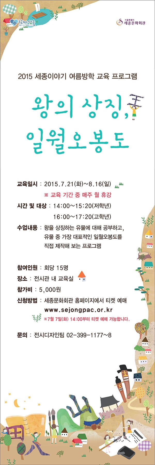 2015 세종이야기 여름방학 교육 프로그램 왕의 상징 일월오봉도 교육일시 : 2015.7.21(화) ~ 8.16(일) * 교육기간중 매주 월 휴강 시간및 대상 14:00~ 15:20(저학년) 16:00~17:20(고학년) 수업내용 왕을 상징하는 유물에 대해 공부하고 유물중 가장 대표적인 일월오봉도를 직접 제작해 보는 프로그램 참여인원 회당 15명 장소 전시관내 교육실 참가비 5,000원 신청방법 세종문화회관 홈페이지에서 티켓예매 .www sejongpac.or.kr * 7월 7일(화) 14:00부터 티켓예매 가능합니다. 문의 전시 디자인팀 02-399-1177~8