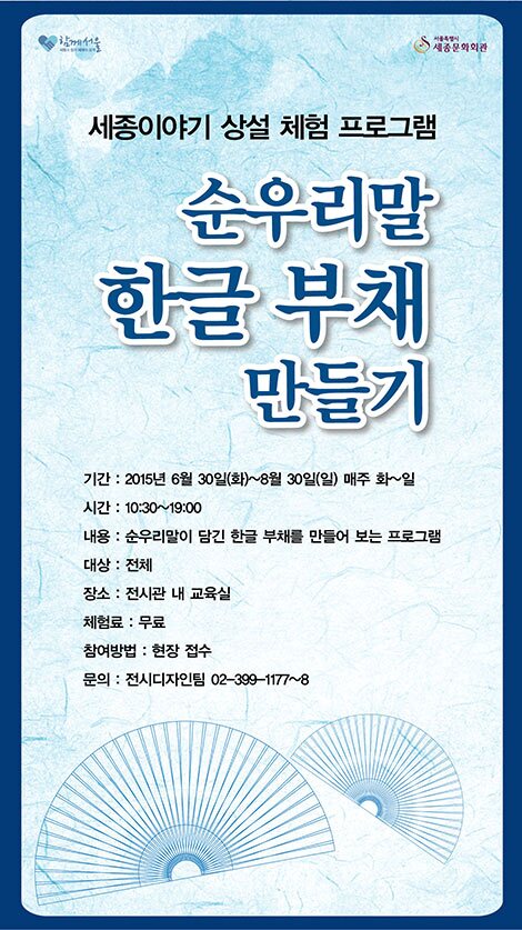 세종이야기 상설체험 프로그램 순우리말 한글 부채만들기 기간 2015년 6월 30일(화)~8월 30일(일)매주 화~일 시간 10:30~ 19:00 내용 순우리말이 담긴 한글 부채를 만들어 보는 프로그램 대상 전체 장소 전시관 내 교육실 체험료 무료 참여방법 현장 접수 문의 전시디자인팀 02-399-1177~8